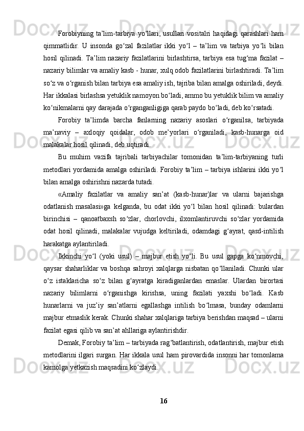 Forobiyning   ta’lim-tarbiya   yo llari,   usullari   vositalri   haqidagi   qarashlari   hamʻ
qimmatlidir.   U   insonda   go zal   fazilatlar   ikki   yo l   –   ta’lim   va   tarbiya   yo li   bilan	
ʻ ʻ ʻ
hosil  qilinadi. Ta’lim  nazariy fazilatlarini  birlashtirsa, tarbiya esa  tug ma  fazilat  –	
ʻ
nazariy bilimlar va amaliy kasb - hunar, xulq odob fazilatlarini birlashtiradi. Ta’lim
so z va o rganish bilan tarbiya esa amaliy ish, tajriba bilan amalga oshiriladi, deydi.	
ʻ ʻ
Har ikkalasi birlashsa yetuklik namoyon bo ladi, ammo bu yetuklik bilim va amaliy	
ʻ
ko nikmalarni qay darajada o rganganligiga qarab paydo bo ladi, deb ko rsatadi. 	
ʻ ʻ ʻ ʻ
Forobiy   ta’limda   barcha   fanlarning   nazariy   asoslari   o rganilsa,   tarbiyada	
ʻ
ma’naviy   –   axloqiy   qoidalar,   odob   me’yorlari   o rganiladi,   kasb-hunarga   oid	
ʻ
malakalar hosil qilinadi, deb uqtiradi.
Bu   muhim   vazifa   tajribali   tarbiyachilar   tomonidan   ta’lim-tarbiyaning   turli
metodlari yordamida amalga oshiriladi. Forobiy ta’lim – tarbiya ishlarini ikki yo l	
ʻ
bilan amalga oshirishni nazarda tutadi. 
«Amaliy   fazilatlar   va   amaliy   san’at   (kasb-hunar)lar   va   ularni   bajarishga
odatlanish   masalasi»ga   kelganda,   bu   odat   ikki   yo l   bilan   hosil   qilinadi:   bulardan	
ʻ
birinchisi   –   qanoatbaxsh   so zlar,   chorlovchi,   ilxomlantiruvchi   so zlar   yordamida	
ʻ ʻ
odat   hosil   qilinadi,   malakalar   vujudga   keltiriladi,   odamdagi   g ayrat,   qasd-intilish	
ʻ
harakatga aylantiriladi.
Ikkinchi   yo l   (yoki   usul)   –   majbur   etish   yo li.   Bu   usul   gapga   ko nmovchi,	
ʻ ʻ ʻ
qaysar  shaharliklar va boshqa sahroyi  xalqlarga nisbatan qo llaniladi. Chunki  ular	
ʻ
o z   istaklaricha   so z   bilan   g ayratga   kiradiganlardan   emaslar.   Ulardan   birortasi	
ʻ ʻ ʻ
nazariy   bilimlarni   o rganishga   kirishsa,   uning   fazilati   yaxshi   bo ladi.   Kasb	
ʻ ʻ
hunarlarni   va   juz’iy   san’atlarni   egallashga   intilish   bo lmasa,   bunday   odamlarni	
ʻ
majbur etmaslik kerak. Chunki shahar xalqlariga tarbiya berishdan maqsad – ularni
fazilat egasi qilib va san’at ahllariga aylantirishdir.
Demak, Forobiy ta’lim – tarbiyada rag batlantirish, odatlantirish, majbur etish	
ʻ
metodlarini ilgari surgan. Har ikkala usul ham pirovardida insonni har tomonlama
kamolga yetkazish maqsadini ko zlaydi. 	
ʻ
16