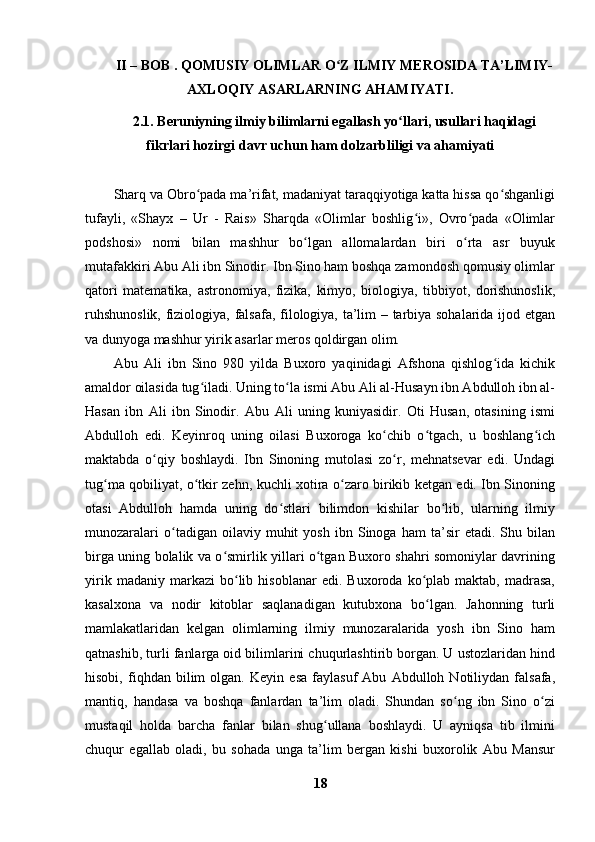 II – BOB .  QOMUSIY OLIMLAR O Z ILMIY MEROSIDA TA’LIMIY-ʻ
AXLOQIY ASARLARNING AHAMIYATI.
2.1. Beruniyning ilmiy bilimlarni egallash yo llari, usullari haqidagi	
ʻ
fikrlari hozirgi davr uchun ham dolzarbliligi va ahamiyati
Sharq va Obro pada ma’rifat, madaniyat taraqqiyotiga katta hissa qo shganligi	
ʻ ʻ
tufayli,   «Shayx   –   Ur   -   Rais»   Sharqda   «Olimlar   boshlig i»,   Ovro pada   «Olimlar	
ʻ ʻ
podshosi»   nomi   bilan   mashhur   bo lgan   allomalardan   biri   o rta   asr   buyuk	
ʻ ʻ
mutafakkiri Abu Ali ibn Sinodir. Ibn Sino ham boshqa zamondosh qomusiy olimlar
qatori   matematika,   astronomiya,   fizika,   kimyo,   biologiya,   tibbiyot,   dorishunoslik,
ruhshunoslik, fiziologiya, falsafa, filologiya, ta’lim – tarbiya sohalarida ijod etgan
va dunyoga mashhur yirik asarlar meros qoldirgan olim.
Abu   Ali   ibn   Sino   980   yilda   Buxoro   yaqinidagi   Afshona   qishlog ida   kichik	
ʻ
amaldor oilasida tug iladi. Uning to la ismi Abu Ali al-Husayn ibn Abdulloh ibn al-	
ʻ ʻ
Hasan   ibn   Ali   ibn   Sinodir.   Abu   Ali   uning   kuniyasidir.   Oti   Husan,   otasining   ismi
Abdulloh   edi.   Keyinroq   uning   oilasi   Buxoroga   ko chib   o tgach,   u   boshlang ich	
ʻ ʻ ʻ
maktabda   o qiy   boshlaydi.   Ibn   Sinoning   mutolasi   zo r,   mehnatsevar   edi.   Undagi	
ʻ ʻ
tug ma qobiliyat, o tkir zehn, kuchli xotira o zaro birikib ketgan edi. Ibn Sinoning	
ʻ ʻ ʻ
otasi   Abdulloh   hamda   uning   do stlari   bilimdon   kishilar   bo lib,   ularning   ilmiy	
ʻ ʻ
munozaralari   o tadigan   oilaviy   muhit   yosh   ibn  Sinoga   ham   ta’sir   etadi.   Shu  bilan	
ʻ
birga uning bolalik va o smirlik yillari o tgan Buxoro shahri somoniylar davrining	
ʻ ʻ
yirik   madaniy  markazi   bo lib   hisoblanar   edi.   Buxoroda   ko plab   maktab,   madrasa,	
ʻ ʻ
kasalxona   va   nodir   kitoblar   saqlanadigan   kutubxona   bo lgan.   Jahonning   turli	
ʻ
mamlakatlaridan   kelgan   olimlarning   ilmiy   munozaralarida   yosh   ibn   Sino   ham
qatnashib, turli fanlarga oid bilimlarini chuqurlashtirib borgan. U ustozlaridan hind
hisobi,   fiqhdan   bilim   olgan.   Keyin   esa   faylasuf   Abu   Abdulloh   Notiliydan   falsafa,
mantiq,   handasa   va   boshqa   fanlardan   ta’lim   oladi.   Shundan   so ng   ibn   Sino   o zi	
ʻ ʻ
mustaqil   holda   barcha   fanlar   bilan   shug ullana   boshlaydi.   U   ayniqsa   tib   ilmini	
ʻ
chuqur   egallab   oladi,   bu   sohada   unga   ta’lim   bergan   kishi   buxorolik   Abu   Mansur
18 