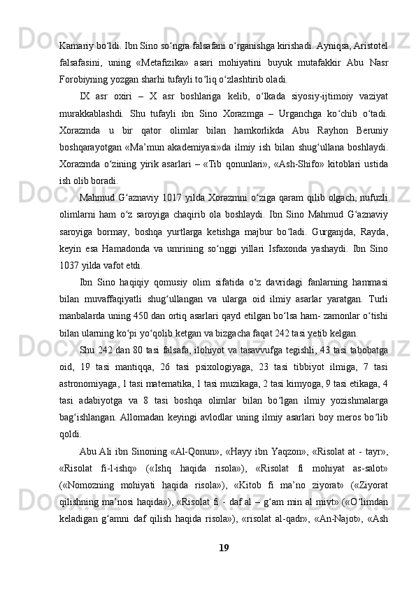 Kamariy bo ldi. Ibn Sino so ngra falsafani o rganishga kirishadi. Ayniqsa, Aristotelʻ ʻ ʻ
falsafasini,   uning   «Metafizika»   asari   mohiyatini   buyuk   mutafakkir   Abu   Nasr
Forobiyning yozgan sharhi tufayli to liq o zlashtirib oladi.	
ʻ ʻ
IX   asr   oxiri   –   X   asr   boshlariga   kelib,   o lkada   siyosiy-ijtimoiy   vaziyat	
ʻ
murakkablashdi.   Shu   tufayli   ibn   Sino   Xorazmga   –   Urganchga   ko chib   o tadi.	
ʻ ʻ
Xorazmda   u   bir   qator   olimlar   bilan   hamkorlikda   Abu   Rayhon   Beruniy
boshqarayotgan   «Ma’mun   akademiyasi»da   ilmiy   ish   bilan   shug ullana   boshlaydi.	
ʻ
Xorazmda   o zining   yirik   asarlari   –   «Tib   qonunlari»,   «Ash-Shifo»   kitoblari   ustida	
ʻ
ish olib boradi.
Mahmud  G aznaviy  1017  yilda  Xorazmni  o ziga  qaram   qilib  olgach,  nufuzli	
ʻ ʻ
olimlarni   ham   o z   saroyiga   chaqirib   ola   boshlaydi.   Ibn   Sino   Mahmud   G aznaviy
ʻ ʻ
saroyiga   bormay,   boshqa   yurtlarga   ketishga   majbur   bo ladi.   Gurganjda,   Rayda,	
ʻ
keyin   esa   Hamadonda   va   umrining   so nggi   yillari   Isfaxonda   yashaydi.   Ibn   Sino	
ʻ
1037 yilda vafot etdi. 
Ibn   Sino   haqiqiy   qomusiy   olim   sifatida   o z   davridagi   fanlarning   hammasi	
ʻ
bilan   muvaffaqiyatli   shug ullangan   va   ularga   oid   ilmiy   asarlar   yaratgan.   Turli	
ʻ
manbalarda uning 450 dan ortiq asarlari qayd etilgan bo lsa ham- zamonlar o tishi	
ʻ ʻ
bilan ularning ko pi yo qolib ketgan va bizgacha faqat 242 tasi yetib kelgan.	
ʻ ʻ
Shu 242 dan 80 tasi falsafa, ilohiyot va tasavvufga tegishli, 43 tasi tabobatga
oid,   19   tasi   mantiqqa,   26   tasi   psixologiyaga,   23   tasi   tibbiyot   ilmiga,   7   tasi
astronomiyaga, 1 tasi matematika, 1 tasi muzikaga, 2 tasi kimyoga, 9 tasi etikaga, 4
tasi   adabiyotga   va   8   tasi   boshqa   olimlar   bilan   bo lgan   ilmiy   yozishmalarga	
ʻ
bag ishlangan.   Allomadan   keyingi   avlodlar   uning   ilmiy   asarlari   boy   meros   bo lib	
ʻ ʻ
qoldi.
Abu Ali   ibn Sinoning «Al-Qonun»,  «Hayy ibn  Yaqzon»,  «Risolat   at   -  tayr»,
«Risolat   fi-l-ishq»   («Ishq   haqida   risola»),   «Risolat   fi   mohiyat   as-salot»
(«Nomozning   mohiyati   haqida   risola»),   «Kitob   fi   ma’no   ziyorat»   («Ziyorat
qilishning ma’nosi  haqida»), «Risolat  fi  - daf al  – g am min al mivt» («O limdan	
ʻ ʻ
keladigan   g amni   daf   qilish   haqida   risola»),   «risolat   al-qadr»,   «An-Najot»,   «Ash	
ʻ
19 