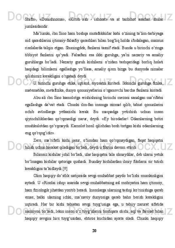 Shifo»,   «Donishnoma»,   «Kitob   ash   -   ishorat»   va   at   tanbihot   asarlari   shular
jumlasidandir. 
Ma’lumki, ibn Sino ham boshqa mutafakkirlar kabi o zining ta’lim-tarbiyagaʻ
oid qarashlarini ijtimoiy-falsafiy qarashlari bilan bog liq holda ifodalagan, maxsus	
ʻ
risolalarda talqin etgan. Shuningdek, fanlarni tasnif etadi. Bunda u birinchi o ringa	
ʻ
tibbiyot   fanlarini   qo yadi.   Falsafani   esa   ikki   guruhga,   ya’ni   nazariy   va   amaliy	
ʻ
guruhlarga   bo ladi.   Nazariy   guruh   kishilarni   o zidan   tashqaridagi   borliq   holati	
ʻ ʻ
haqidagi   bilimlarni   egallashga   yo llasa,   amaliy   qism   bizga   bu   dunyoda   nimalar	
ʻ
qilishimiz kerakligini o rgatadi deydi.	
ʻ
U   birinchi   guruhga   etika,   iqtisod,   siyosatni   kiritadi.   Ikkinchi   guruhga   fizika,
matematika, metafizika, dunyo qonuniyatlarini o rganuvchi barcha fanlarni kiritadi.	
ʻ
Abu ali ibn Sino kamolotga erishishning  birinchi mezoni sanalgan ma’rifatni
egallashga   da’vat   etadi.   Chunki   ilm-fan   insonga   xizmat   qilib,   tabiat   qonunlarini
ochib   avlodlarga   yetkazishi   kerak.   Bu   maqsadga   yetishish   uchun   inson
qiyinchiliklardan   qo rqmasligi   zarur,   deydi.   «Ey   birodarlar!   Odamlarning   botiri	
ʻ
mushkulotdan qo rqmaydi. Kamolot hosil qilishdan bosh tortgan kishi odamlarning	
ʻ
eng qo rqog idir».	
ʻ ʻ
Zero,   ma’rifatli   kishi   jasur,   o limdan   ham   qo rqmaydigan,   faqat   haqiqatni	
ʻ ʻ
bilish uchun harakat qiladigan bo ladi, deydi u fikrini davom ettirib.	
ʻ
Bilimsiz kishilar johil bo ladi, ular haqiqatni bila olmaydilar, deb ularni yetuk	
ʻ
bo lmagan   kishilar   qatoriga   qushadi.   Bunday   kishilardan   ilmiy   fikrlarni   sir   tutish	
ʻ
kerakligini ta’kidlaydi.[9]
Olim haqiqiy do stlik natijasida sevgi-muhabbat paydo bo lishi mumkinligini	
ʻ ʻ
aytadi. U «Risolai  ishq» asarida sevgi-muhabbatning asl  mohiyatini  ham  ijtimoiy,
ham fiziologik jihatdan yoritib beradi. Insonlarga ularning tashqi ko rinishiga qarab	
ʻ
emas,   balki   ularning   ichki,   ma’naviy   dunyosiga   qarab   baho   berish   kerakligini
uqtiradi.   Har   bir   kishi   tabiatan   sevgi   tuyg usiga   ega,   u   tabiiy   zarurat   sifatida	
ʻ
namoyon bo ladi, lekin inson o z tuyg ularini boshqara olishi, aql va farosat bilan	
ʻ ʻ ʻ
haqiqiy   sevgini   hirs   tuyg usidan,   ehtiros   kuchidan   ajrata   oladi.   Chunki   haqiqiy	
ʻ
20 