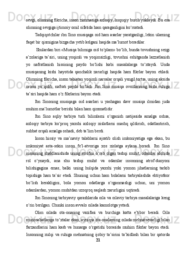 sevgi, olimning fikricha, inson zimmasiga axloqiy, huquqiy burch yuklaydi. Bu esa
olimning sevgiga ijtimoiy omil sifatida ham qaraganligini ko rsatadi.ʻ
Tadqiqotchilar ibn Sino musiqaga oid ham asarlar yaratganligi, lekin ularning
faqat bir qismigina bizgacha yetib kelgani haqida ma’lumot beradilar.
  Shulardan biri «Musiqa bilimiga oid to plam» bo lib, bunda tovushning sezgi	
ʻ ʻ
a’zolariga   ta’siri,   uning   yoqimli   va   yoqimsizligi,   tovushni   eshitganda   lazzatlanish
yo   nafratlanish   hissining   paydo   bo lishi   kabi   masalalarga   to xtaydi.   Unda	
ʻ ʻ
musiqaning   kishi   hayotida   qanchalik   zarurligi   haqida   ham   fikrlar   bayon   etiladi.
Olimning fikricha, inson tabiatan yoqimli narsalar orqali yengil tortsa, uning aksida
oromi   yo qolib,   nafrati   paydo   bo ladi.   Ibn   Sino   musiqa   ovozlarining   kishi   ruhiga	
ʻ ʻ
ta’siri haqida ham o z fikrlarini bayon etadi.	
ʻ
Ibn   Sinoning   musiqaga   oid   asarlari   u   yashagan   davr   musiqa   ilmidan   juda
muhim ma’lumotlar berishi bilan ham qimmatlidir.
Ibn   Sino   aqliy   tarbiya   turli   bilimlarni   o rganish   natijasida   amalga   oshsa,	
ʻ
axloqiy   tarbiya   ko proq   yaxshi   axloqiy   xislatlarni   mashq   qildirish,   odatlantirish,	
ʻ
suhbat orqali amalga oshadi, deb ta’lim berdi.
Inson   hissiy   va   ma’naviy   talablarni   ajratib   olish   imkoniyatiga   ega   ekan,   bu
imkoniyat   asta-sekin   inson   fe’l-atvoriga   xos   xislatga   aylana   boradi.   Ibn   Sino
insonning  shakllanishida  uning  atrofini  o rab  olgan  tashqi   muhit,  odamlar  alohida	
ʻ
rol   o ynaydi,   ana   shu   tashqi   muhit   va   odamlar   insonning   atrof-dunyoni	
ʻ
bilishigagina   emas,   balki   uning   hulqida   yaxshi   yoki   yomon   jihatlarning   tarkib
topishiga   ham   ta’sir   etadi.   Shuning   uchun   ham   bolalarni   tarbiyalashda   ehtiyotkor
bo lish   kerakligini,   bola   yomon   odatlarga   o rganmasligi   uchun,   uni   yomon	
ʻ ʻ
odamlardan, yomon muhitdan uzoqroq saqlash zarurligini uqtiradi.
Ibn Sinoning tarbiyaviy qarashlarida oila va oilaviy tarbiya masalalariga keng
o rin berilgan. Chunki inson avvalo oilada kamolotga yetadi. 
ʻ
Olim   oilada   ota-onaning   vazifasi   va   burchiga   katta   e’tibor   beradi.   Oila
munosabatlariga to xtalar ekan, ayniqsa ota-onalarning oilada mehnatsevarligi bilan	
ʻ
farzandlarini   ham  kasb   va  hunarga  o rgatishi  borasida   muhim  fikrlar  bayon  etadi.	
ʻ
Insonning   xulqi   va   ruhiga   mehnatning   ijobiy   ta’sirini   ta’kidlash   bilan   bir   qatorda
21 