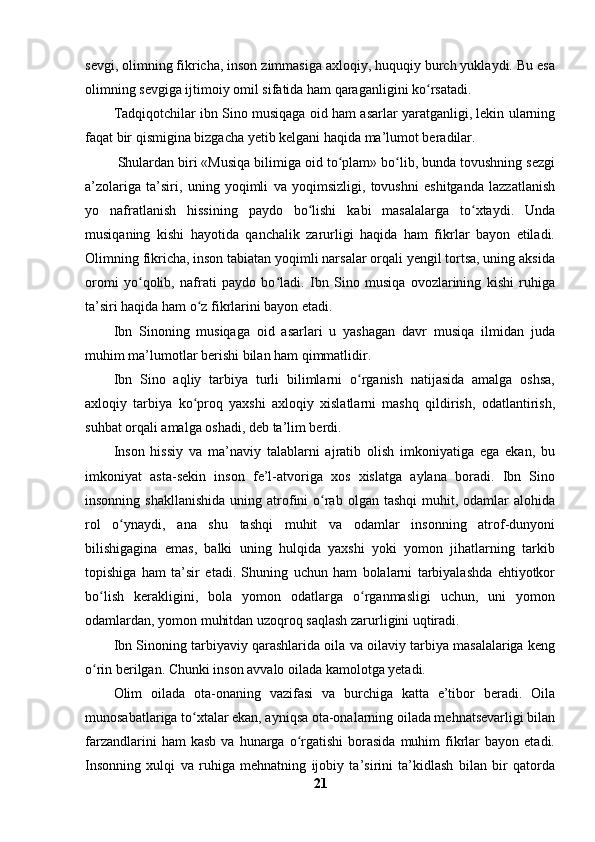sevgi, olimning fikricha, inson zimmasiga axloqiy, huquqiy burch yuklaydi. Bu esa
olimning sevgiga ijtimoiy omil sifatida ham qaraganligini ko rsatadi.ʻ
Tadqiqotchilar ibn Sino musiqaga oid ham asarlar yaratganligi, lekin ularning
faqat bir qismigina bizgacha yetib kelgani haqida ma’lumot beradilar.
  Shulardan biri «Musiqa bilimiga oid to plam» bo lib, bunda tovushning sezgi	
ʻ ʻ
a’zolariga   ta’siri,   uning   yoqimli   va   yoqimsizligi,   tovushni   eshitganda   lazzatlanish
yo   nafratlanish   hissining   paydo   bo lishi   kabi   masalalarga   to xtaydi.   Unda	
ʻ ʻ
musiqaning   kishi   hayotida   qanchalik   zarurligi   haqida   ham   fikrlar   bayon   etiladi.
Olimning fikricha, inson tabiatan yoqimli narsalar orqali yengil tortsa, uning aksida
oromi   yo qolib,   nafrati   paydo   bo ladi.   Ibn   Sino   musiqa   ovozlarining   kishi   ruhiga	
ʻ ʻ
ta’siri haqida ham o z fikrlarini bayon etadi.	
ʻ
Ibn   Sinoning   musiqaga   oid   asarlari   u   yashagan   davr   musiqa   ilmidan   juda
muhim ma’lumotlar berishi bilan ham qimmatlidir.
Ibn   Sino   aqliy   tarbiya   turli   bilimlarni   o rganish   natijasida   amalga   oshsa,	
ʻ
axloqiy   tarbiya   ko proq   yaxshi   axloqiy   xislatlarni   mashq   qildirish,   odatlantirish,	
ʻ
suhbat orqali amalga oshadi, deb ta’lim berdi.
Inson   hissiy   va   ma’naviy   talablarni   ajratib   olish   imkoniyatiga   ega   ekan,   bu
imkoniyat   asta-sekin   inson   fe’l-atvoriga   xos   xislatga   aylana   boradi.   Ibn   Sino
insonning  shakllanishida  uning  atrofini  o rab  olgan  tashqi   muhit,  odamlar  alohida	
ʻ
rol   o ynaydi,   ana   shu   tashqi   muhit   va   odamlar   insonning   atrof-dunyoni	
ʻ
bilishigagina   emas,   balki   uning   hulqida   yaxshi   yoki   yomon   jihatlarning   tarkib
topishiga   ham   ta’sir   etadi.   Shuning   uchun   ham   bolalarni   tarbiyalashda   ehtiyotkor
bo lish   kerakligini,   bola   yomon   odatlarga   o rganmasligi   uchun,   uni   yomon	
ʻ ʻ
odamlardan, yomon muhitdan uzoqroq saqlash zarurligini uqtiradi.
Ibn Sinoning tarbiyaviy qarashlarida oila va oilaviy tarbiya masalalariga keng
o rin berilgan. Chunki inson avvalo oilada kamolotga yetadi. 
ʻ
Olim   oilada   ota-onaning   vazifasi   va   burchiga   katta   e’tibor   beradi.   Oila
munosabatlariga to xtalar ekan, ayniqsa ota-onalarning oilada mehnatsevarligi bilan	
ʻ
farzandlarini   ham  kasb   va  hunarga  o rgatishi  borasida   muhim  fikrlar  bayon  etadi.	
ʻ
Insonning   xulqi   va   ruhiga   mehnatning   ijobiy   ta’sirini   ta’kidlash   bilan   bir   qatorda
21