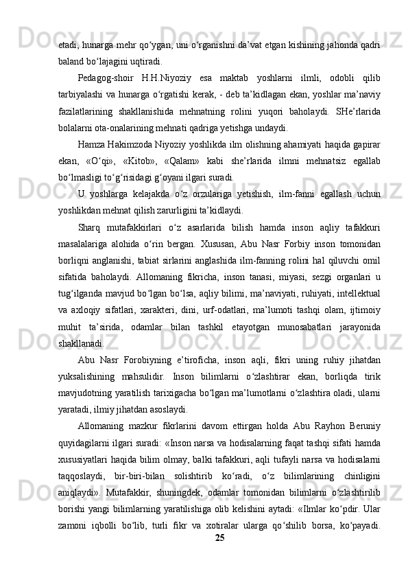 etadi, hunarga mehr qo ygan, uni o rganishni da’vat etgan kishining jahonda qadriʻ ʻ
baland bo lajagini uqtiradi.	
ʻ
Pedagog-shoir   H.H.Niyoziy   esa   maktab   yoshlarni   ilmli,   odobli   qilib
tarbiyalashi  va hunarga o rgatishi kerak, - deb ta’kidlagan ekan, yoshlar ma’naviy	
ʻ
fazilatlarining   shakllanishida   mehnatning   rolini   yuqori   baholaydi.   SHe’rlarida
bolalarni ota-onalarining mehnati qadriga yetishga undaydi.
Hamza Hakimzoda Niyoziy yoshlikda ilm olishning ahamiyati haqida gapirar
ekan,   «O qi»,   «Kitob»,   «Qalam»   kabi   she’rlarida   ilmni   mehnatsiz   egallab	
ʻ
bo lmasligi to g risidagi g oyani ilgari suradi.	
ʻ ʻ ʻ ʻ
U   yoshlarga   kelajakda   o z   orzulariga   yetishish,   ilm-fanni   egallash   uchun	
ʻ
yoshlikdan mehnat qilish zarurligini ta’kidlaydi.
Sharq   mutafakkirlari   o z   asarlarida   bilish   hamda   inson   aqliy   tafakkuri
ʻ
masalalariga   alohida   o rin   bergan.  	
ʻ Xususan,   Abu   Nasr   Forbiy   inson   tomonidan
borliqni   anglanishi,   tabiat   sirlarini   anglashida   ilm-fanning  rolini   hal   qiluvchi   omil
sifatida   baholaydi.   Allomaning   fikricha,   inson   tanasi,   miyasi,   sezgi   organlari   u
tug ilganda mavjud bo lgan bo lsa, aqliy bilimi, ma’naviyati, ruhiyati, intellektual	
ʻ ʻ ʻ
va   axloqiy   sifatlari,   xarakteri,   dini,   urf-odatlari,   ma’lumoti   tashqi   olam,   ijtimoiy
muhit   ta’sirida,   odamlar   bilan   tashkil   etayotgan   munosabatlari   jarayonida
shakllanadi.
Abu   Nasr   Forobiyning   e’tiroficha,   inson   aqli,   fikri   uning   ruhiy   jihatdan
yuksalishining   mahsulidir.   Inson   bilimlarni   o zlashtirar   ekan,   borliqda   tirik	
ʻ
mavjudotning yaratilish tarixigacha bo lgan ma’lumotlarni o zlashtira oladi, ularni	
ʻ ʻ
yaratadi, ilmiy jihatdan asoslaydi.
Allomaning   mazkur   fikrlarini   davom   ettirgan   holda   Abu   Rayhon   Beruniy
quyidagilarni ilgari suradi: «Inson narsa va hodisalarning faqat tashqi sifati hamda
xususiyatlari  haqida  bilim  olmay, balki  tafakkuri, aqli  tufayli  narsa  va hodisalarni
taqqoslaydi,   bir-biri-bilan   solishtirib   ko radi,   o z   bilimlarining   chinligini	
ʻ ʻ
aniqlaydi».   Mutafakkir,   shuningdek,   odamlar   tomonidan   bilimlarni   o zlashtirilib	
ʻ
borishi  yangi bilimlarning yaratilishiga olib kelishini  aytadi:  «Ilmlar ko pdir. Ular
ʻ
zamoni   iqbolli   bo lib,   turli   fikr   va   xotiralar   ularga   qo shilib   borsa,   ko payadi.	
ʻ ʻ ʻ
25