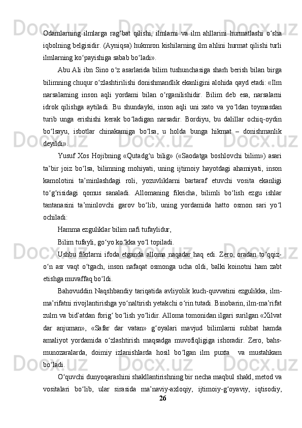 Odamlarning   ilmlarga   rag bat   qilishi,   ilmlarni   va   ilm   ahllarini   hurmatlashi   o shaʻ ʻ
iqbolning belgisidir. (Ayniqsa) hukmron kishilarning ilm ahlini hurmat qilishi turli
ilmlarning ko payishiga sabab bo ladi».	
ʻ ʻ
Abu Ali  ibn Sino o z asarlarida bilim  tushunchasiga  sharh  berish  bilan birga	
ʻ
bilimning chuqur o zlashtirilishi donishmandlik ekanligini alohida qayd etadi: «Ilm	
ʻ
narsalarning   inson   aqli   yordami   bilan   o rganilishidir.   Bilim   deb   esa,   narsalarni	
ʻ
idrok   qilishga   aytiladi.   Bu   shundayki,   inson   aqli   uni   xato   va   yo ldan   toymasdan	
ʻ
turib   unga   erishishi   kerak   bo ladigan   narsadir.   Bordiyu,   bu   dalillar   ochiq-oydin	
ʻ
bo lsayu,   isbotlar   chinakamiga   bo lsa,   u   holda   bunga   hikmat   –   donishmanlik	
ʻ ʻ
deyildi».
Yusuf   Xos   Hojibning   «Qutadg u   bilig»   («Saodatga   boshlovchi   bilim»)   asari	
ʻ
ta’bir   joiz   bo lsa,   bilimning   mohiyati,   uning   ijtimoiy   hayotdagi   ahamiyati,   inson	
ʻ
kamolotini   ta’minlashdagi   roli,   yozuvliklarni   bartaraf   etuvchi   vosita   ekanligi
to g risidagi   qomus   sanaladi.   Allomaning   fikricha,   bilimli   bo lish   ezgu   ishlar	
ʻ ʻ ʻ
tantanasini   ta’minlovchi   garov   bo lib,   uning   yordamida   hatto   osmon   sari   yo l	
ʻ ʻ
ochiladi:
Hamma ezguliklar bilim nafi tufaylidur,
Bilim tufayli, go yo ko kka yo l topiladi.	
ʻ ʻ ʻ
Ushbu   fikrlarni   ifoda   etganda   alloma   naqadar   haq   edi.   Zero,   oradan   to qqiz-	
ʻ
o n   asr   vaqt   o tgach,   inson   nafaqat   osmonga   ucha   oldi,   balki   koinotni   ham   zabt	
ʻ ʻ
etishga muvaffaq bo ldi.	
ʻ
Bahovuddin   Naqshbandiy   tariqatida   avliyolik   kuch-quvvatini   ezgulikka,   ilm-
ma’rifatni rivojlantirishga yo naltirish yetakchi o rin tutadi. Binobarin, ilm-ma’rifat	
ʻ ʻ
zulm va bid’atdan forig  bo lish yo lidir. Alloma tomonidan ilgari surilgan «Xilvat	
ʻ ʻ ʻ
dar   anjuman»,   «Safar   dar   vatan»   g oyalari   mavjud   bilimlarni   suhbat   hamda	
ʻ
amaliyot   yordamida   o zlashtirish   maqsadga   muvofiqligiga   ishoradir.   Zero,   bahs-	
ʻ
munozaralarda,   doimiy   izlanishlarda   hosil   bo lgan   ilm   puxta     va   mustahkam	
ʻ
bo ladi.	
ʻ
O quvchi dunyoqarashini shakllantirishning bir necha maqbul shakl, metod va	
ʻ
vositalari   bo lib,   ular   sirasida   ma’naviy-axloqiy,   ijtimoiy-g oyaviy,   iqtisodiy,	
ʻ ʻ
26 