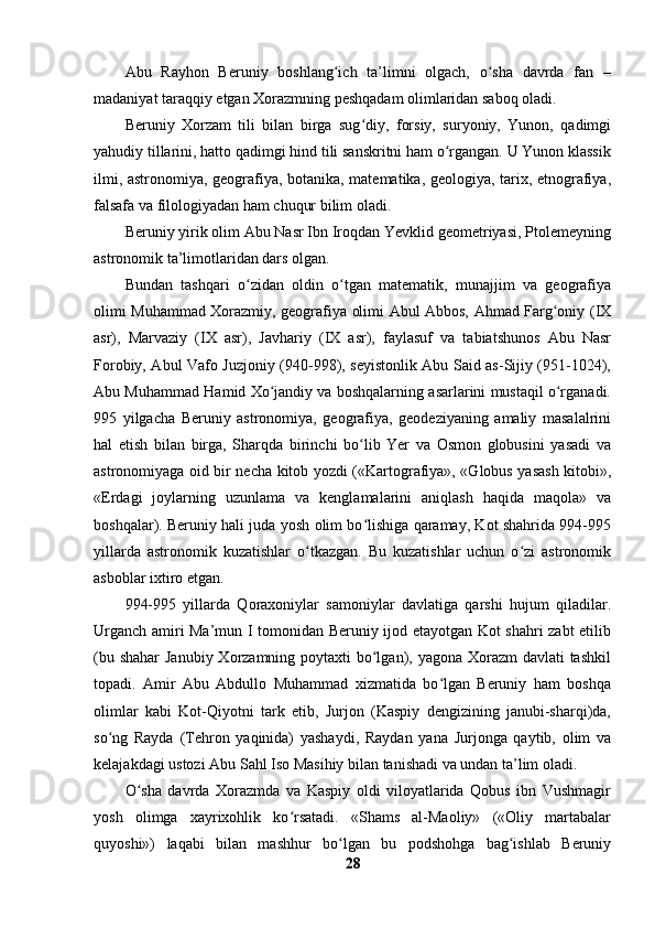 Abu   Rayhon   Beruniy   boshlang ich   ta’limni   olgach,   o sha   davrda   fan   –ʻ ʻ
madaniyat taraqqiy etgan Xorazmning peshqadam olimlaridan saboq oladi.
Beruniy   Xorzam   tili   bilan   birga   sug diy,   forsiy,   suryoniy,   Yunon,   qadimgi	
ʻ
yahudiy tillarini, hatto qadimgi hind tili sanskritni ham o rgangan. U Yunon klassik	
ʻ
ilmi, astronomiya, geografiya, botanika, matematika, geologiya, tarix, etnografiya,
falsafa va filologiyadan ham chuqur bilim oladi.
Beruniy yirik olim Abu Nasr Ibn Iroqdan Yevklid geometriyasi, Ptolemeyning
astronomik ta’limotlaridan dars olgan. 
Bundan   tashqari   o zidan   oldin   o tgan   matematik,   munajjim   va   geografiya	
ʻ ʻ
olimi Muhammad Xorazmiy, geografiya olimi Abul Abbos, Ahmad Farg oniy (IX	
ʻ
asr),   Marvaziy   (IX   asr),   Javhariy   (IX   asr),   faylasuf   va   tabiatshunos   Abu   Nasr
Forobiy, Abul Vafo Juzjoniy (940-998), seyistonlik Abu Said as-Sijiy (951-1024),
Abu Muhammad Hamid Xo jandiy va boshqalarning asarlarini mustaqil o rganadi.	
ʻ ʻ
995   yilgacha   Beruniy   astronomiya,   geografiya,   geodeziyaning   amaliy   masalalrini
hal   etish   bilan   birga,   Sharqda   birinchi   bo lib   Yer   va   Osmon   globusini   yasadi   va	
ʻ
astronomiyaga oid bir necha kitob yozdi («Kartografiya», «Globus yasash kitobi»,
«Erdagi   joylarning   uzunlama   va   kenglamalarini   aniqlash   haqida   maqola»   va
boshqalar). Beruniy hali juda yosh olim bo lishiga qaramay, Kot shahrida 994-995
ʻ
yillarda   astronomik   kuzatishlar   o tkazgan.   Bu   kuzatishlar   uchun   o zi   astronomik	
ʻ ʻ
asboblar ixtiro etgan.
994-995   yillarda   Qoraxoniylar   samoniylar   davlatiga   qarshi   hujum   qiladilar.
Urganch amiri Ma’mun I tomonidan Beruniy ijod etayotgan Kot shahri zabt etilib
(bu shahar  Janubiy Xorzamning poytaxti  bo lgan), yagona Xorazm  davlati tashkil	
ʻ
topadi.   Amir   Abu   Abdullo   Muhammad   xizmatida   bo lgan   Beruniy   ham   boshqa	
ʻ
olimlar   kabi   Kot-Qiyotni   tark   etib,   Jurjon   (Kaspiy   dengizining   janubi-sharqi)da,
so ng   Rayda   (Tehron   yaqinida)   yashaydi,   Raydan   yana   Jurjonga   qaytib,   olim   va	
ʻ
kelajakdagi ustozi Abu Sahl Iso Masihiy bilan tanishadi va undan ta’lim oladi.
O sha   davrda   Xorazmda   va   Kaspiy   oldi   viloyatlarida   Qobus   ibn   Vushmagir	
ʻ
yosh   olimga   xayrixohlik   ko rsatadi.   «Shams   al-Maoliy»   («Oliy   martabalar	
ʻ
quyoshi»)   laqabi   bilan   mashhur   bo lgan   bu   podshohga   bag ishlab   Beruniy	
ʻ ʻ
28 
