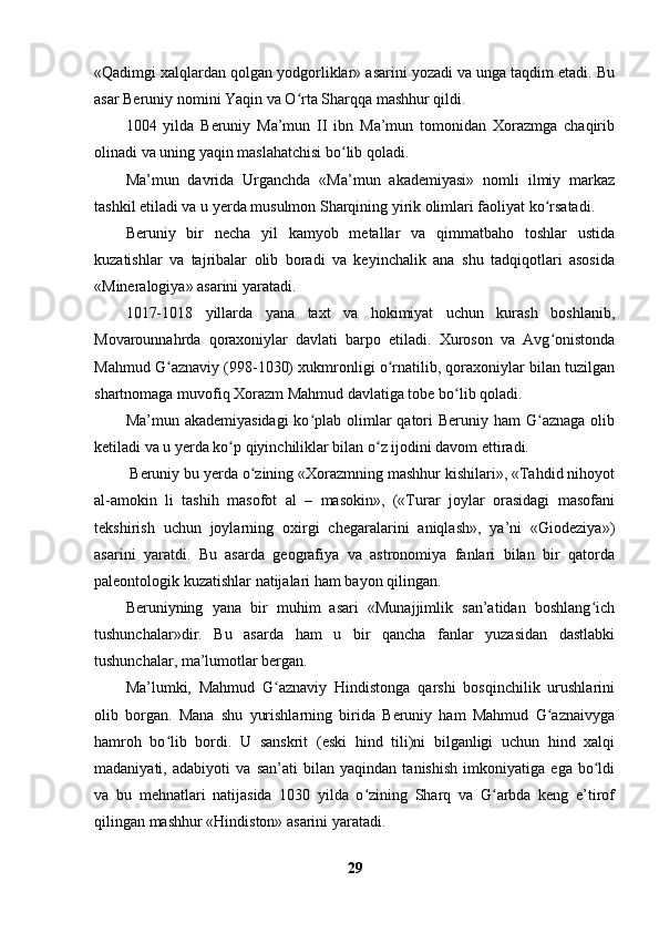 «Qadimgi xalqlardan qolgan yodgorliklar» asarini yozadi va unga taqdim etadi. Bu
asar Beruniy nomini Yaqin va O rta Sharqqa mashhur qildi.ʻ
1004   yilda   Beruniy   Ma’mun   II   ibn   Ma’mun   tomonidan   Xorazmga   chaqirib
olinadi va uning yaqin maslahatchisi bo lib qoladi. 	
ʻ
Ma’mun   davrida   Urganchda   «Ma’mun   akademiyasi»   nomli   ilmiy   markaz
tashkil etiladi va u yerda musulmon Sharqining yirik olimlari faoliyat ko rsatadi.	
ʻ
Beruniy   bir   necha   yil   kamyob   metallar   va   qimmatbaho   toshlar   ustida
kuzatishlar   va   tajribalar   olib   boradi   va   keyinchalik   ana   shu   tadqiqotlari   asosida
«Mineralogiya» asarini yaratadi.
1017-1018   yillarda   yana   taxt   va   hokimiyat   uchun   kurash   boshlanib,
Movarounnahrda   qoraxoniylar   davlati   barpo   etiladi.   Xuroson   va   Avg onistonda
ʻ
Mahmud G aznaviy (998-1030) xukmronligi o rnatilib, qoraxoniylar bilan tuzilgan	
ʻ ʻ
shartnomaga muvofiq Xorazm Mahmud davlatiga tobe bo lib qoladi.	
ʻ
Ma’mun akademiyasidagi  ko plab  olimlar  qatori  Beruniy ham  G aznaga  olib	
ʻ ʻ
ketiladi va u yerda ko p qiyinchiliklar bilan o z ijodini davom ettiradi.	
ʻ ʻ
  Beruniy bu yerda o zining «Xorazmning mashhur kishilari», «Tahdid nihoyot	
ʻ
al-amokin   li   tashih   masofot   al   –   masokin»,   («Turar   joylar   orasidagi   masofani
tekshirish   uchun   joylarning   oxirgi   chegaralarini   aniqlash»,   ya’ni   «Giodeziya»)
asarini   yaratdi.   Bu   asarda   geografiya   va   astronomiya   fanlari   bilan   bir   qatorda
paleontologik kuzatishlar natijalari ham bayon qilingan.
Beruniyning   yana   bir   muhim   asari   «Munajjimlik   san’atidan   boshlang ich	
ʻ
tushunchalar»dir.   Bu   asarda   ham   u   bir   qancha   fanlar   yuzasidan   dastlabki
tushunchalar, ma’lumotlar bergan.
Ma’lumki,   Mahmud   G aznaviy   Hindistonga   qarshi   bosqinchilik   urushlarini	
ʻ
olib   borgan.   Mana   shu   yurishlarning   birida   Beruniy   ham   Mahmud   G aznaivyga	
ʻ
hamroh   bo lib   bordi.   U   sanskrit   (eski   hind   tili)ni   bilganligi   uchun   hind   xalqi	
ʻ
madaniyati,   adabiyoti   va   san’ati   bilan   yaqindan   tanishish   imkoniyatiga   ega   bo ldi	
ʻ
va   bu   mehnatlari   natijasida   1030   yilda   o zining   Sharq   va   G arbda   keng   e’tirof	
ʻ ʻ
qilingan mashhur «Hindiston» asarini yaratadi.
29 