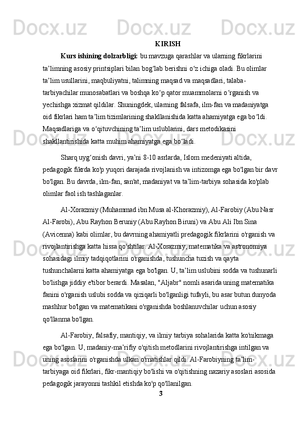 KIRISH
Kurs ishining dolzarbligi:  bu mavzuga qarashlar va ularning fikrlarini 
ta’limning asosiy printsiplari bilan bog lab berishni o z ichiga oladi. Bu olimlar ʻ ʻ
ta’lim usullarini, maqbuliyatni, talimning maqsad va maqsadlari, talaba-
tarbiyachilar munosabatlari va boshqa ko p qator muammolarni o rganish va 	
ʻ ʻ
yechishga xizmat qildilar. Shuningdek, ularning falsafa, ilm-fan va madaniyatga 
oid fikrlari ham ta’lim tizimlarining shakllanishida katta ahamiyatga ega bo ldi. 	
ʻ
Maqsadlariga va o qituvchining ta’lim uslublarini, dars metodikasini 	
ʻ
shakllantirishida katta muhim ahamiyatga ega bo ladi.	
ʻ
Sharq uyg onish davri, ya’ni 8-10 asrlarda, Islom medeniyati altida, 	
ʻ
pedagogik fikrda ko'p yuqori darajada rivojlanish va intizomga ega bo'lgan bir davr
bo'lgan. Bu davrda, ilm-fan, san'at, madaniyat va ta’lim-tarbiya sohasida ko'plab 
olimlar faol ish tashlaganlar.
Al-Xorazmiy (Muhammad ibn Musa al-Khorazmiy), Al-Farobiy (Abu Nasr 
Al-Farobi), Abu Rayhon Beruniy (Abu Rayhon Biruni) va Abu Ali Ibn Sina 
(Avicenna) kabi olimlar, bu davrning ahamiyatli predagogik fikrlarini o'rganish va 
rivojlantirishga katta hissa qo'shtilar. Al-Xorazmiy, matematika va astronomiya 
sohasidagi ilmiy tadqiqotlarini o'rganishda, tushuncha tuzish va qayta 
tushunchalarni katta ahamiyatga ega bo'lgan. U, ta’lim uslubini sodda va tushunarli 
bo'lishga jiddiy e'tibor berardi. Masalan, "Aljabr" nomli asarida uning matematika 
fanini o'rganish uslubi sodda va qiziqarli bo'lganligi tufayli, bu asar butun dunyoda 
mashhur bo'lgan va matematikani o'rganishda boshlanuvchilar uchun asosiy 
qo'llanma bo'lgan.
Al-Farobiy, falsafiy, mantiqiy, va ilmiy tarbiya sohalarida katta ko'nikmaga 
ega bo'lgan. U, madaniy-ma’rifiy o'qitish metodlarini rivojlantirishga intilgan va 
uning asoslarini o'rganishda ulkan o'rnatishlar qildi. Al-Farobiyning ta’lim-
tarbiyaga oid fikrlari, fikr-mantiqiy bo'lishi va o'qitishning nazariy asoslari asosida 
pedagogik jarayonni tashkil etishda ko'p qo'llanilgan.
3 