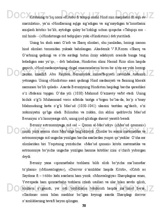 Kitobning to liq nomi «Kitobu fi taxqiqi molil Hind min maqulatin fil aqli avʻ
marzulatin»,   ya’ni   «Hindlarning   aqlga   sig adigan   va   sig maydigan   ta’limotlarini	
ʻ ʻ
aniqlash   kitobi»   bo lib,   aytishga   qulay   bo lishligi   uchun   qisqacha   «Tahqiqu   mo   -	
ʻ ʻ
mil hind» - («Hindistonga oid tadqiqlar» yoki «Hindiston») deb yuritiladi.
Uning   bu   shoh   asari   G arb   va   Sharq   olimlari,   shu   jumladan,   hozirgi   zamon	
ʻ
hind   olimlari   tomonidan   yuksak   baholangan.   Akademik   V.R.Rozen   «Sharq   va
G arbning   qadimgi   va   o rta   asrdagi   butun   ilmiy   adabiyoti   orasida   bunga   teng	
ʻ ʻ
keladigan   asar   yo q»,   -   deb   baholasa,   Hindiston   olimi   Hamid   Rizo   olim   haqida	
ʻ
gapirib, «Hind madaniyatining chigal muammolarini biron-bir o rta asr yoki hozirgi	
ʻ
zamon   muallifi   Abu   Rayhon   Beruniydek   muvaffaqiyatli   ravishda   tushunib
yetmagan.   Uning   «Hindiston»   asari   qadimgi   Hind   madaniyati   va   fanining   klassik
namunasi bo lib qoladi». Asarda Beruniyning Hindiston haqidagi barcha qarashlari	
ʻ
o z   ifodasini   topgan.   O sha   yili   (1030)   Mahmud   G aznaviy   vafot   etadi.   Uning	
ʻ ʻ ʻ
kichik   o g li   Muhammad   voris   sifatida   taxtga   o tirgan   bo lsa-da,   ko p   o tmay	
ʻ ʻ ʻ ʻ ʻ ʻ
Mahmudning   katta   o g li   Mas’ud   (1030-1041)   ukasini   taxtdan   ag darib,   o zi	
ʻ ʻ ʻ ʻ
xokimiyatni   qo lga   oladi.   Bilimdon   va   zukko,   ilm   ahlini   qadrlovchi   Mas’ud	
ʻ
Beruniyni o z himoyasiga olib, uning ijod qilishiga sharoit yaratib beradi. 	
ʻ
Beruniy   astronomiyaga   oid   «al   –   Qonun   al-Mas’udiy»   («Mas’ud   qoununi»)
nomli  yirik asarini  shox  Mas’udga  bag ishlaydi.  Olimlar  bu asarni  matematika va	
ʻ
astronomiyaga oid ungacha yozilgan barcha asarlardan yuqori qo yadilar. O sha asr	
ʻ ʻ
olimlaridan   biri   Yoqutning   yozishicha:   «Mas’ud   qonuni»   kitobi   matematika   va
astronomiya   bo yicha   ungacha   yozilgan   hamma   kitoblar   izini   o chirib   yuborgan	
ʻ ʻ
deydi. 
Beruniy   yana   «qimmatbaho   toshlarni   bilib   olish   bo yicha   ma’lumotlar	
ʻ
to plami»   («Mineralogiya»),   «Dorivor   o simliklar   haqida   Kitob»,   «Kitob   as	
ʻ ʻ
Saydona fi – t-tibb» kabi asarlarni ham yozdi. «Mineralogiya» Sharqdagina emas,
Yevropada   ham   qimmatbaho   toshlarni   izlash   usullari   va   ular   bilan   savdo   qilish,
konlarni   o rganish,   yer   osti   boyliklarini   tekshirish   haqida   ma’lumot   bersa,	
ʻ
«Saidona»   nomi   bilan   mashhur   bo lgan   keyingi   asarda   Sharqdagi   dorivor	
ʻ
o simliklarning tavsifi bayon qilingan.	
ʻ
30 