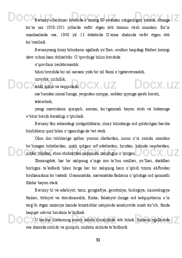 Beruniy «Saidona» kitobida o zining 80 yoshdan oshganligini yozadi, shungaʻ
ko ra   uni   1050-1051   yillarda   vafot   etgan   deb   taxmin   etish   mumkin.   Ba’zi	
ʻ
manbaalarda   esa,   1048   yil   13   dekabrda   G azna   shahrida   vafot   etgan   deb	
ʻ
ko rsatiladi. 	
ʻ
Beruniyning ilmiy bilimlarni egallash yo llari, usullari haqidagi fikrlari hozirgi	
ʻ
davr uchun ham dolzarbdir. O quvchiga bilim berishda: 	
ʻ
o quvchini zeriktirmaslik;	
ʻ
bilim berishda bir xil narsani yoki bir xil fanni o rgatavermaslik;	
ʻ
uzviylik, izchillik;
tahlil qilish va taqqoslash;
ma’lumdan noma’lumga, yaqindan uzoqqa, soddan qiyinga qarab borish;
takrorlash;
yangi   mavzularni   qiziqarli,   asosan,   ko rgazmali   bayon   etish   va   hokazoga	
ʻ
e’tibor berish kerakligi o qtiriladi.	
ʻ
Beruniy fan sohasidagi yodgorliklarni, ilmiy bilimlarga oid qoldirilgan barcha
boyliklarni qunt bilan o rganishga da’vat etadi.
ʻ
Olim   ilm   toliblariga   qalbni   yomon   illatlardan,   inson   o zi   sezishi   mumkin	
ʻ
bo lmagan   holatlardan,   qotib   qolgan   urf-odatlardan,   hirsdan,   behuda   raqobatdan,	
ʻ
ochko zlikdan, shon-shuhratdan saqlanishi zarurligini o qtirgan. 	
ʻ ʻ
Shuningdek,   har   bir   xalqning   o ziga   xos   ta’lim   usullari,   yo llari,   shakllari	
ʻ ʻ
borligini   ta’kidlash   bilan   birga   har   bir   xalqning   ham   o qitish   tizimi   alifbodan	
ʻ
boshlanishini ko rsatadi. Grammatika, matematika fanlarini o qitishga oid qimmatli	
ʻ ʻ
fikrlar bayon etadi. 
Beruniy til va adabiyot, tarix, geografiya, geodeziya, biologiya, mineralogiya
fanlari,   tibbiyot   va   dorishunoslik,   fizika,   falakiyot   ilmiga   oid   tadqiqotlarini   o zi	
ʻ
targ ib etgan nazariya hamda kuzatishlar natijasida amaliyotda sinab ko rib, fanda	
ʻ ʻ
haqiqat ustivor turishini ta’kidladi. 
U barcha illatlarning asosiy sababi ilmsizlikda deb biladi. Ilmlarni egallashda
esa shaxsda intilish va qiziqish, muhitni alohida ta’kidlaydi.
31 