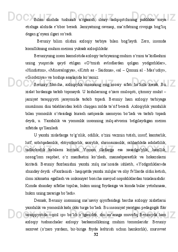 Bilim   olishda   tushunib   o rganish,   ilmiy   tadqiqotchining   poklikka   rioyaʻ
etishiga   alohida   e’tibor   beradi.   Jamiyatning   ravnaqi,   ma’rifatning   rivojiga   bog liq	
ʻ
degan g oyani ilgari so radi.	
ʻ ʻ
  Beruniy   bilim   olishni   axloqiy   tarbiya   bilan   bog laydi.   Zero,   insonda	
ʻ
komillikning muhim mezoni yuksak axloqlilikdir.
Beruniyning inson kamolotida axloqiy tarbiyaning muhim o rnini ta’kidlashini	
ʻ
uning   yuqorida   qayd   etilgan   «O tmish   avlodlardan   qolgan   yodgorliklar»,	
ʻ
«Hindiston», «Mineralogiya», «Kitob as - Saidona», «al – Qonuni al - Mas’udiy»,
«Giodeziya» va boshqa asarlarida ko ramiz. 
ʻ
Beruniy   fikricha,   axloqiylik   insonning   eng   asosiy   sifati   bo lishi   kerak.   Bu	
ʻ
xislat birdaniga tarkib topmaydi. U kishilarning o zaro muloqoti, ijtimoiy muhit –	
ʻ
jamiyat   taraqqiyoti   jarayonida   tarkib   topadi.   Beruniy   ham   axloqiy   tarbiyaga
musulmon dini talablaridan kelib chiqqan xolda ta’rif beradi. Axloqiylik yaxshilik
bilan   yomonlik   o rtasidagi   kurash   natijasida   namoyon   bo ladi   va   tarkib   topadi	
ʻ ʻ
deydi,   u.   Yaxshilik   va   yomonlik   insonning   xulq-atvorini   belgilaydigan   mezon
sifatida qo llaniladi.	
ʻ
U   yaxshi   xislatlarga   to g rilik,   odillik,   o zini   vazmin   tutish,   insof,   kamtarlik,	
ʻ ʻ ʻ
lutf,   sobitqadamlik,   ehtiyotkorlik,   saxiylik,   shirinsuxanlik,   rahbarlikda   adolatlilik,
tadbirkorlik   kabilarni   kiritadi.   Yomon   illatlarga   esa   xasadgo ylik,   baxillik,	
ʻ
nosog lom   raqobat,   o z   manfaatini   ko zlash,   mansabparastlik   va   hokazolarni	
ʻ ʻ ʻ
kiritadi.   Beruniy   faxrlanishni   yaxshi   xulq   ma’nosida   ishlatib,   «Yodgorliklar»da
shunday deydi: «Faxrlanish - haqiqatda yaxshi xulqlar va oliy fe’llarda oldin ketish,
ilmu xikmatni egallash va imkoniyat boricha mavjud nopokliklardan tozalanishdir.
Kimda shunday sifatlar topilsa, hukm uning foydasiga va kimda bular yetishmasa,
hukm uning zarariga bo ladi».	
ʻ
Demak,   Beruniy   insonning   ma’naviy   qiyofasidagi   barcha   axloqiy   xislatlarni
yaxshilik va yomonlik kabi ikki turga bo ladi. Bu insoniyat yaratgan pedagogik fikr	
ʻ
taraqqiyotida   «qizil   ip»   bo lib   o tganidek,   shu   an’anaga   muvofiq   Beruniyda   ham	
ʻ ʻ
axloqiy   tushunchalar   axloqiy   barkamollikning   muhim   tomonlaridir.   Beruniy
saxovat   (o zaro   yordam,   bir-biriga   foyda   keltirish   uchun   hamkorlik),   muruvvat	
ʻ
32 