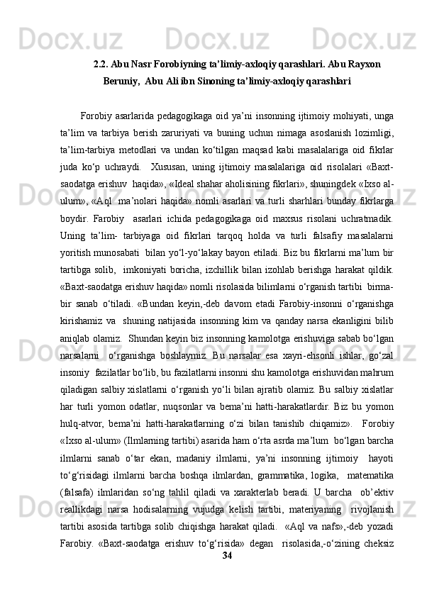 2.2. Abu Nasr Forobiyning ta’limiy-axloqiy qarashlari. Abu Rayxon
Beruniy,  Abu Ali ibn Sinoning ta’limiy-axloqiy qarashlari 
F о robiy asarlarida pedagogikaga  oid ya’ni insonning ijtimoiy mohiyati, unga
ta’lim   va   tarbiya   berish   zaruriyati   va   buning   uchun   nimaga   asoslanish   lozimligi,
ta’lim-tarbiya   metodlari   va   undan   ko‘tilgan   maqsad   kabi   masalalariga   oid   fikrlar
juda   ko‘p   uchraydi.     Xususan,   uning   ijtimoiy   masalalariga   oid   risolalari   «Baxt-
saodatga erishuv  haqida», «Ideal shahar aholisining fikrlari», shuningdek «Ixso al-
ulum»,  «Aql     ma’nolari   haqida»   nomli   asarlari   va   turli   sharhlari   bunday   fikrlarga
boydir.   Farobiy     asarlari   ichida   pedagogikaga   oid   maxsus   risolani   uchratmadik.
Uning   ta’lim-   tarbiyaga   oid   fikrlari   tarqoq   holda   va   turli   falsafiy   masalalarni
yoritish munosabati   bilan yo‘l-yo‘lakay bayon etiladi. Biz bu fikrlarni ma’lum bir
tartibga   solib,     imkoniyati   boricha,   izchillik   bilan   izohlab   berishga   harakat   qildik.
«Baxt-saodatga erishuv haqida» nomli risolasida bilimlarni o‘rganish tartibi  birma-
bir   sanab   o‘tiladi.   «Bundan   keyin,-deb   davom   etadi   Farobiy-insonni   o‘rganishga
kirishamiz   va     shuning   natijasida   insonning   kim   va   qanday   narsa   ekanligini   bilib
aniqlab olamiz.   Shundan keyin biz insonning kamolotga erishuviga sabab bo‘lgan
narsalarni     o‘rganishga   boshlaymiz.   Bu   narsalar   esa   xayri-ehsonli   ishlar,   go‘zal
insoniy  fazilatlar bo‘lib, bu fazilatlarni insonni shu kamolotga erishuvidan mahrum
qiladigan salbiy xislatlarni  o‘rganish yo‘li  bilan  ajratib olamiz. Bu  salbiy xislatlar
har   turli   yomon   odatlar,   nuqsonlar   va   bema’ni   hatti-harakatlardir.   Biz   bu   yomon
hulq-atvor,   bema’ni   hatti-harakatlarning   o‘zi   bilan   tanishib   chiqamiz».     F о robiy
«Ixso al-ulum» (Ilmlarning tartibi) asarida ham o‘rta asrda ma’lum  bo‘lgan barcha
ilmlarni   sanab   o‘tar   ekan,   madaniy   ilmlarni,   ya’ni   insonning   ijtimoiy     hayoti
to‘g‘risidagi   ilmlarni   barcha   boshqa   ilmlardan,   grammatika,   logika,     matematika
(falsafa)   ilmlaridan   so‘ng   tahlil   qiladi   va   xarakterlab   beradi.   U   barcha     ob’ektiv
reallikdagi   narsa   hodisalarning   vujudga   kelish   tartibi,   materiyaning     rivojlanish
tartibi   asosida   tartibga   solib   chiqishga   harakat   qiladi.     «Aql   va   nafs»,-deb   yozadi
Farobiy.   «Baxt-saodatga   erishuv   to‘g‘risida»   degan     risolasida,-o‘zining   cheksiz
34 