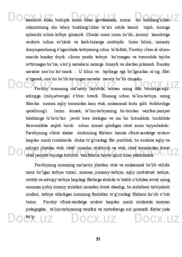 kamoloti   bilan   borliqda   inson   bilan   gavdalanadi,   ammo     bu   boshlang‘ichlar
odamzotning   shu   tabiiy   boshlang‘ichlar   ta’siri   ostida   kamol     topib,   insonga
aylanishi   uchun   kifoya   qilmaydi.   Chunki   inson   inson   bo‘lib,   insoniy     kamolotga
erishuvi   uchun   so‘zlash   va   kasb-hunarga   muhtojdir.   Inson   bilimi,   umumiy
dunyoqarashning o‘zgarishida tarbiyaning rolini  ta’kidlab, F о robiy «Ixso al-ulum»
asarida   bunday   deydi:   «Inson   yaxshi   tarbiya     ko‘rmagan   va   turmushda   tajriba
orttirmagan bo‘lsa, u ko‘p narsalarni nazarga  ilmaydi va ulardan jirkanadi. Bunday
narsalar   noo‘rin   ko‘rinadi   ...   U   bilim   va     tajribaga   ega   bo‘lganidan   so‘ng,   fikri
o‘zgaradi, noo‘rin bo‘lib ko‘ringan narsalar  zaruriy bo‘lib chiqadi». 
F о robiy   insonning   ma’naviy   hayotida,   asosan   uning   ikki   tomoniga-aqli-
axloqiga   (xulq-atvoriga)   e’tibor   beradi.   Shuning   uchun   ta’lim-tarbiya,   uning
fikricha     insonni   aqliy   tomonidan   ham   etuk,   mukammal   kishi   qilib   etishtirishga
qaratilmog‘i     lozim:   demak,   ta’lim-tarbiyaning   bir-biridan   vazifasi-jamiyat
talablariga   to‘la-to‘kis     javob   bera   oladigan   va   uni   bir   butunlikda,   tinchlikda
farovonlikda   saqlab   turish     uchun   xizmat   qiladigan   ideal   inson   tayyorlashdir.
Farobiyning   «Ideal   shahar     aholisining   fikrlari»   hamda   «Baxt-saodatga   erishuv
haqida» nomli risolalarida   shular to‘g‘risidagi fikr yuritiladi, bu risolalar aqliy va
axloqiy   jihatdan   etuk,   ideal     insonlar   etishtirish   va   etuk,   ideal   insonlardan   iborat
ideal jamiyat vujudga keltirish  vazifalarini bayon qilish bilan yakunlanadi.  
F о robiyning   insonning   ma’naviy   jihatdan   etuk   va   mukammal   bo‘lib   etilishi
zarur   bo‘lgan   tarbiya   turlari,   xususan   jismoniy-tarbiya,   aqliy   intelektual   tarbiya,
estetik va axloqiy tarbiya haqidagi fikrlarga alohida to‘xtalib o‘tishdan avval uning
umuman ijobiy insoniy xislatlari nimadan iborat ekanligi, bu xislatlarni tarbiyalash
usullari,   tarbiya   etiladigan   insonning   fazilatlari   to‘g‘risidagi   fikrlarni   ko‘rib   o‘tish
lozim.     F о robiy   «Baxt-saodatga   erishuv   haqida»   nomli   risolasida   xususan
pedagogika,     ta’lim-tarbiyaning   vazifasi   va   metodlariga   oid   qimmatli   fikrlar   juda
ko‘p. 
35 