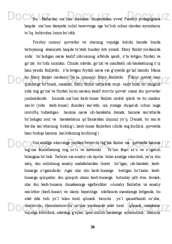 Bu     fikrlardan   ma’lum   xulosalar   chiqarishdan   avval   Farobiy   pedagogikasi
haqida     ma’lum   darajada   izchil   tasavvurga   ega   bo‘lish   uchun   ulardan   ayrimlarini
to‘liq  keltirishni lozim ko‘rdik.  
F о robiy   insoniy   quvvatlar   va   ularning   vujudga   kelishi   hamda   bunda
tarbiyaning   ahamiyati haqida to‘xtab bunday deb yozadi: fikriy fazilat yordamida
sodir     bo‘ladigan   narsa   kashf   ixtirosining   sifatida   qarab,   o‘ta   ketgan   foydali   va
go‘zal   bo‘lishi mumkin. Chunki odatda, go‘zal va manfaatli ish-harakatining o‘zi
ham yaxshi fazilatdir,  o‘ta ketgan foydali narsa esa g‘oyatda go‘zal hamdir. Mana
bu   fikriy   fazilat   madaniy   (ya’ni   ijtimoiy)   fikriy   fazilatdir.     Fikriy   quvvat   ham
qismlarga bo‘linadi, masalan, fikriy fazilat natijasida vaqti- vaqti bilan bir yangilik
yoki eng go‘zal va foydali biron narsani kashf etuvchi quvvat  mana shu quvvatlar
jumlasidandir.     Insonda   ma’lum   kasb-hunar   fazilati   raislik   qiladi   va   bu   mazkur
san’at   (yoki     kasb-hunar)   shunday   san’atki,   uni   yuzaga   chiqarish   uchun   unga
muvofiq   tushadigan     hamma   narsa   ish-harakatni   demak,   hamma   san’atlarda
bo‘ladigan   usul   va     harakatlarini   qo‘llamasdan   ilojimiz   yo‘q.   Demak,   bu   san’at
barcha san’atlarning  boshlig‘i, kasb-hunar fazilatlari ichida eng kuchlisi, quvvatda
ham boshqa hamma  san’atlarning kuchlirog‘i. 
Uni amalga oshirishga yordam beruvchi tug‘ma fazilat esa   quvvatda hamma
tug‘ma   fazilatlarning   eng   zo‘ri   va   kattasidir.     Ta’lim   faqat   so‘z   va   o‘rgatish
bilangina bo‘ladi. Tarbiya esa amaliy ish tajriba  bilan amalga oshiriladi, ya’ni shu
xalq,   shu   millatning   amaliy   malakalaridan   iborat     bo‘lgan,   ish-harakat,   kasb-
hunarga   o‘rganishidir.   Agar   ular   shu   kasb-hunarga     berilgan   bo‘lsalar,   kasb-
hunarga   qiziqsalar,   shu   qiziqish   ularni   kasb-hunarga     butunlay   jalb   etsa,   demak,
ular   shu   kasb-hunarni   chinakamiga   egallaydilar.   «Amaliy   fazilatlar   va   amaliy
san’atkor   (kasb-hunar)   va   ularni   bajarishga     odatlanish   masalasiga   kelganda,   bu
odat   ikki   turli   yo‘l   bilan   hosil   qilinadi:   birinchi     yo‘l   qanoatbaxsh   so‘zlar,
chorlovchi,   ilhomlantiruvchi   so‘zlar   yordamida   odat   hosil     qilinadi,   malakalar
vujudga keltiriladi, odatdagi g‘ayrat, qasd-intilish harakatga  aylantiriladi.  Ikkinchi
36