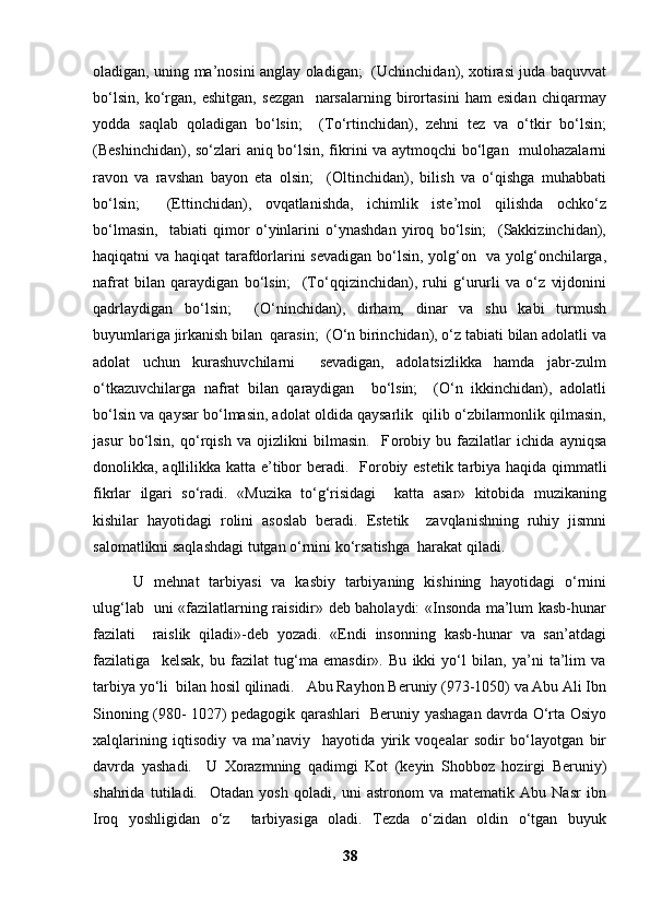 oladigan, uning ma’nosini anglay oladigan;   (Uchinchidan), xotirasi juda baquvvat
bo‘lsin,   ko‘rgan,   eshitgan,   sezgan     narsalarning   birortasini   ham   esidan   chiqarmay
yodda   saqlab   qoladigan   bo‘lsin;     (To‘rtinchidan),   zehni   tez   va   o‘tkir   bo‘lsin;
(Beshinchidan), so‘zlari aniq bo‘lsin, fikrini va aytmoqchi bo‘lgan   mulohazalarni
ravon   va   ravshan   bayon   eta   olsin;     (Oltinchidan),   bilish   va   o‘qishga   muhabbati
bo‘lsin;     (Ettinchidan),   ovqatlanishda,   ichimlik   iste’mol   qilishda   ochko‘z
bo‘lmasin,     tabiati   qimor   o‘yinlarini   o‘ynashdan   yiroq   bo‘lsin;     (Sakkizinchidan),
haqiqatni va haqiqat tarafdorlarini sevadigan bo‘lsin, yolg‘on   va yolg‘onchilarga,
nafrat   bilan   qaraydigan   bo‘lsin;     (To‘qqizinchidan),   ruhi   g‘ururli   va   o‘z   vijdonini
qadrlaydigan   bo‘lsin;     (O‘ninchidan),   dirham,   dinar   va   shu   kabi   turmush
buyumlariga jirkanish bilan  qarasin;  (O‘n birinchidan), o‘z tabiati bilan adolatli va
adolat   uchun   kurashuvchilarni     sevadigan,   adolatsizlikka   hamda   jabr-zulm
o‘tkazuvchilarga   nafrat   bilan   qaraydigan     bo‘lsin;     (O‘n   ikkinchidan),   adolatli
bo‘lsin va qaysar bo‘lmasin, adolat oldida qaysarlik  qilib o‘zbilarmonlik qilmasin,
jasur   bo‘lsin,   qo‘rqish   va   ojizlikni   bilmasin.     F о robiy   bu   fazilatlar   ichida   ayniqsa
donolikka, aqllilikka katta e’tibor beradi.   F о robiy estetik tarbiya haqida qimmatli
fikrlar   ilgari   so‘radi.   «Muzika   to‘g‘risidagi     katta   asar»   kitobida   muzikaning
kishilar   hayotidagi   rolini   asoslab   beradi.   Estetik     zavqlanishning   ruhiy   jismni
salomatlikni saqlashdagi tutgan o‘rnini ko‘rsatishga  harakat qiladi. 
  U   mehnat   tarbiyasi   va   kasbiy   tarbiyaning   kishining   hayotidagi   o‘rnini
ulug‘lab   uni «fazilatlarning raisidir» deb baholaydi: «Insonda ma’lum kasb-hunar
fazilati     raislik   qiladi»-deb   yozadi.   «Endi   insonning   kasb-hunar   va   san’atdagi
fazilatiga     kelsak,   bu   fazilat   tug‘ma   emasdir».   Bu   ikki   yo‘l   bilan,   ya’ni   ta’lim   va
tarbiya yo‘li  bilan hosil qilinadi.   Abu Rayhon Beruniy (973-1050) va Abu Ali Ibn
Sinoning (980- 1027) pedagogik qarashlari   Beruniy yashagan davrda O‘rta Osiyo
xalqlarining   iqtisodiy   va   ma’naviy     hayotida   yirik   voqealar   sodir   bo‘layotgan   bir
davrda   yashadi.     U   Xorazmning   qadimgi   Kot   (keyin   Shobboz   hozirgi   Beruniy)
shahrida   tutiladi.     Otadan   yosh   qoladi,   uni   astronom   va   matematik   Abu   Nasr   ibn
Iroq   yoshligidan   o‘z     tarbiyasiga   oladi.   Tezda   o‘zidan   oldin   o‘tgan   buyuk
38 