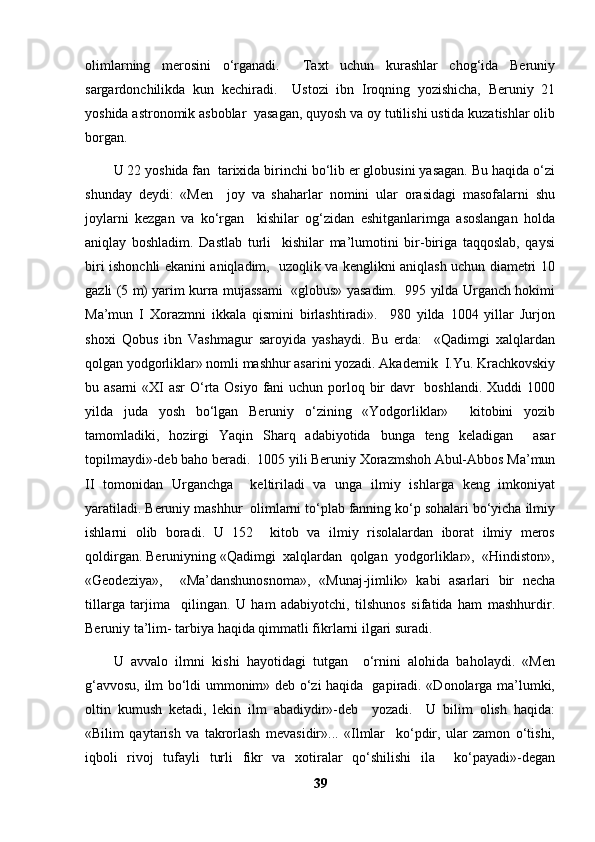 olimlarning   merosini   o‘rganadi.     Taxt   uchun   kurashlar   chog‘ida   Beruniy
sargardonchilikda   kun   kechiradi.     Ustozi   ibn   Iroqning   yozishicha,   Beruniy   21
yoshida astronomik asboblar  yasagan, quyosh va oy tutilishi ustida kuzatishlar olib
borgan. 
U 22 yoshida fan  tarixida birinchi bo‘lib er globusini yasagan. Bu haqida o‘zi
shunday   deydi:   «Men     joy   va   shaharlar   nomini   ular   orasidagi   masofalarni   shu
joylarni   kezgan   va   ko‘rgan     kishilar   og‘zidan   eshitganlarimga   asoslangan   holda
aniqlay   boshladim.   Dastlab   turli     kishilar   ma’lumotini   bir-biriga   taqqoslab,   qaysi
biri ishonchli ekanini aniqladim,   uzoqlik va kenglikni aniqlash uchun diametri 10
gazli (5 m) yarim kurra mujassami  «globus» yasadim.  995 yilda Urganch hokimi
Ma’mun   I   Xorazmni   ikkala   qismini   birlashtiradi».     980   yilda   1004   yillar   Jurjon
shoxi   Qobus   ibn   Vashmagur   saroyida   yashaydi.   Bu   erda:     «Qadimgi   xalqlardan
qolgan yodgorliklar» nomli mashhur asarini yozadi. Akademik  I.Yu. Krachkovskiy
bu asarni  «XI asr  O‘rta Osiyo fani uchun porloq bir  davr    boshlandi. Xuddi  1000
yilda   juda   yosh   bo‘lgan   Beruniy   o‘zining   «Yodgorliklar»     kitobini   yozib
tamomladiki,   hozirgi   Yaqin   Sharq   adabiyotida   bunga   teng   keladigan     asar
topilmaydi»-deb baho beradi.  1005 yili Beruniy Xorazmshoh Abul-Abbos Ma’mun
II   tomonidan   Urganchga     keltiriladi   va   unga   ilmiy   ishlarga   keng   imkoniyat
yaratiladi. Beruniy mashhur  olimlarni to‘plab fanning ko‘p sohalari bo‘yicha ilmiy
ishlarni   olib   boradi.   U   152     kitob   va   ilmiy   risolalardan   iborat   ilmiy   meros
qoldirgan. Beruniyning «Qadimgi  xalqlardan  qolgan  yodgorliklar»,  «Hindiston»,
«Geodeziya»,     «Ma’danshunosnoma»,   «Munaj-jimlik»   kabi   asarlari   bir   necha
tillarga   tarjima     qilingan.   U   ham   adabiyotchi,   tilshunos   sifatida   ham   mashhurdir.
Beruniy ta’lim- tarbiya haqida qimmatli fikrlarni ilgari suradi. 
U   avvalo   ilmni   kishi   hayotidagi   tutgan     o‘rnini   alohida   baholaydi.   «Men
g‘avvosu, ilm bo‘ldi ummonim» deb o‘zi haqida   gapiradi. «Donolarga ma’lumki,
oltin   kumush   ketadi,   lekin   ilm   abadiydir»-deb     yozadi.     U   bilim   olish   haqida:
«Bilim   qaytarish   va   takrorlash   mevasidir»...   «Ilmlar     ko‘pdir,   ular   zamon   o‘tishi,
iqboli   rivoj   tufayli   turli   fikr   va   xotiralar   qo‘shilishi   ila     ko‘payadi»-degan
39 