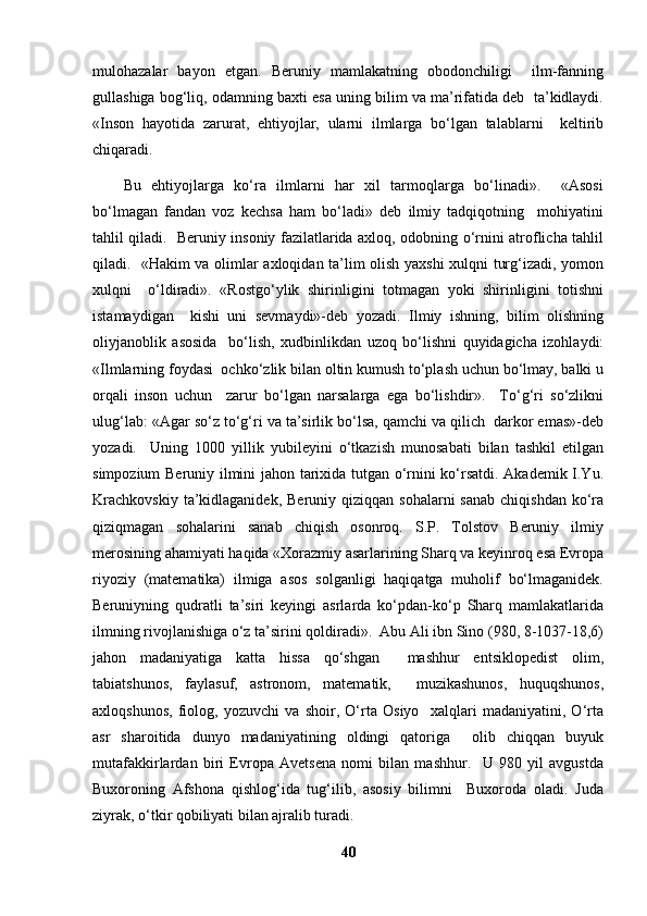 mulohazalar   bayon   etgan.   Beruniy   mamlakatning   obodonchiligi     ilm-fanning
gullashiga bog‘liq, odamning baxti esa uning bilim va ma’rifatida deb  ta’kidlaydi.
«Inson   hayotida   zarurat,   ehtiyojlar,   ularni   ilmlarga   bo‘lgan   talablarni     keltirib
chiqaradi. 
Bu   ehtiyojlarga   ko‘ra   ilmlarni   har   xil   tarmoqlarga   bo‘linadi».     «Asosi
bo‘lmagan   fandan   voz   kechsa   ham   bo‘ladi»   deb   ilmiy   tadqiqotning     mohiyatini
tahlil qiladi.   Beruniy insoniy fazilatlarida axloq, odobning o‘rnini atroflicha tahlil
qiladi.   «Hakim va olimlar axloqidan ta’lim olish yaxshi xulqni turg‘izadi, yomon
xulqni     o‘ldiradi».   «Rostgo‘ylik   shirinligini   totmagan   yoki   shirinligini   totishni
istamaydigan     kishi   uni   sevmaydi»-deb   yozadi.   Ilmiy   ishning,   bilim   olishning
oliyjanoblik   asosida     bo‘lish,   xudbinlikdan   uzoq   bo‘lishni   quyidagicha   izohlaydi:
«Ilmlarning foydasi  ochko‘zlik bilan oltin kumush to‘plash uchun bo‘lmay, balki u
orqali   inson   uchun     zarur   bo‘lgan   narsalarga   ega   bo‘lishdir».     To‘g‘ri   so‘zlikni
ulug‘lab: «Agar so‘z to‘g‘ri va ta’sirlik bo‘lsa, qamchi va qilich  darkor emas»-deb
yozadi.     Uning   1000   yillik   yubileyini   o‘tkazish   munosabati   bilan   tashkil   etilgan
simpozium Beruniy ilmini jahon tarixida tutgan o‘rnini ko‘rsatdi. Akademik I.Yu.
Krachkovskiy   ta’kidlaganidek,  Beruniy  qiziqqan sohalarni  sanab  chiqishdan   ko‘ra
qiziqmagan   sohalarini   sanab   chiqish   osonroq.   S.P.   Tolstov   Beruniy   ilmiy
merosining ahamiyati haqida «Xorazmiy asarlarining Sharq va keyinroq esa Evropa
riyoziy   (matematika)   ilmiga   asos   solganligi   haqiqatga   muholif   bo‘lmaganidek.
Beruniyning   qudratli   ta’siri   keyingi   asrlarda   ko‘pdan-ko‘p   Sharq   mamlakatlarida
ilmning rivojlanishiga o‘z ta’sirini qoldiradi».  Abu Ali ibn Sino (980, 8-1037-18,6)
jahon   madaniyatiga   katta   hissa   qo‘shgan     mashhur   entsiklopedist   olim,
tabiatshunos,   faylasuf,   astronom,   matematik,     muzikashunos,   huquqshunos,
axloqshunos,   fiolog,   yozuvchi   va   shoir,   O‘rta   Osiyo     xalqlari   madaniyatini,   O‘rta
asr   sharoitida   dunyo   madaniyatining   oldingi   qatoriga     olib   chiqqan   buyuk
mutafakkirlardan   biri   Evropa   Avetsena   nomi   bilan   mashhur.     U   980   yil   avgustda
Buxoroning   Afshona   qishlog‘ida   tug‘ilib,   asosiy   bilimni     Buxoroda   oladi.   Juda
ziyrak, o‘tkir qobiliyati bilan ajralib turadi. 
40 