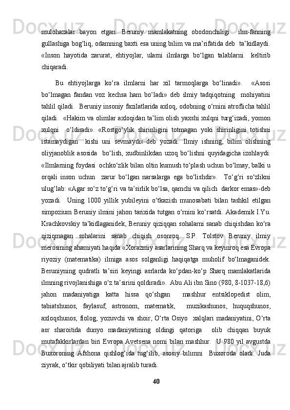 mulohazalar   bayon   etgan.   Beruniy   mamlakatning   obodonchiligi     ilm-fanning
gullashiga bog‘liq, odamning baxti esa uning bilim va ma’rifatida deb  ta’kidlaydi.
«Inson   hayotida   zarurat,   ehtiyojlar,   ularni   ilmlarga   bo‘lgan   talablarni     keltirib
chiqaradi. 
Bu   ehtiyojlarga   ko‘ra   ilmlarni   har   xil   tarmoqlarga   bo‘linadi».     «Asosi
bo‘lmagan   fandan   voz   kechsa   ham   bo‘ladi»   deb   ilmiy   tadqiqotning     mohiyatini
tahlil qiladi.   Beruniy insoniy fazilatlarida axloq, odobning o‘rnini atroflicha tahlil
qiladi.   «Hakim va olimlar axloqidan ta’lim olish yaxshi xulqni turg‘izadi, yomon
xulqni     o‘ldiradi».   «Rostgo‘ylik   shirinligini   totmagan   yoki   shirinligini   totishni
istamaydigan     kishi   uni   sevmaydi»-deb   yozadi.   Ilmiy   ishning,   bilim   olishning
oliyjanoblik   asosida     bo‘lish,   xudbinlikdan   uzoq   bo‘lishni   quyidagicha   izohlaydi:
«Ilmlarning foydasi  ochko‘zlik bilan oltin kumush to‘plash uchun bo‘lmay, balki u
orqali   inson   uchun     zarur   bo‘lgan   narsalarga   ega   bo‘lishdir».     To‘g‘ri   so‘zlikni
ulug‘lab: «Agar so‘z to‘g‘ri va ta’sirlik bo‘lsa, qamchi va qilich  darkor emas»-deb
yozadi.     Uning   1000   yillik   yubileyini   o‘tkazish   munosabati   bilan   tashkil   etilgan
simpozium Beruniy ilmini jahon tarixida tutgan o‘rnini ko‘rsatdi. Akademik I.Yu.
Krachkovskiy   ta’kidlaganidek,  Beruniy  qiziqqan sohalarni  sanab  chiqishdan   ko‘ra
qiziqmagan   sohalarini   sanab   chiqish   osonroq.   S.P.   Tolstov   Beruniy   ilmiy
merosining ahamiyati haqida «Xorazmiy asarlarining Sharq va keyinroq esa Evropa
riyoziy   (matematika)   ilmiga   asos   solganligi   haqiqatga   muholif   bo‘lmaganidek.
Beruniyning   qudratli   ta’siri   keyingi   asrlarda   ko‘pdan-ko‘p   Sharq   mamlakatlarida
ilmning rivojlanishiga o‘z ta’sirini qoldiradi».  Abu Ali ibn Sino (980, 8-1037-18,6)
jahon   madaniyatiga   katta   hissa   qo‘shgan     mashhur   entsiklopedist   olim,
tabiatshunos,   faylasuf,   astronom,   matematik,     muzikashunos,   huquqshunos,
axloqshunos,   fiolog,   yozuvchi   va   shoir,   O‘rta   Osiyo     xalqlari   madaniyatini,   O‘rta
asr   sharoitida   dunyo   madaniyatining   oldingi   qatoriga     olib   chiqqan   buyuk
mutafakkirlardan   biri   Evropa   Avetsena   nomi   bilan   mashhur.     U   980   yil   avgustda
Buxoroning   Afshona   qishlog‘ida   tug‘ilib,   asosiy   bilimni     Buxoroda   oladi.   Juda
ziyrak, o‘tkir qobiliyati bilan ajralib turadi. 
40