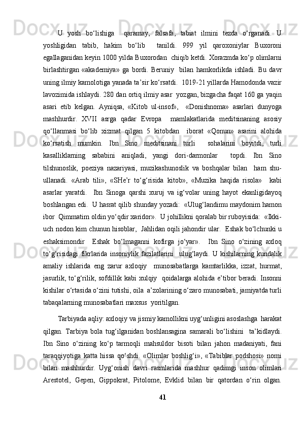 U   yosh   bo‘lishiga     qaramay,   falsafa,   tabiat   ilmini   tezda   o‘rganadi.   U
yoshligidan   tabib,   hakim   bo‘lib     tanildi.   999   yil   qaroxoniylar   Buxoroni
egallaganidan keyin 1000 yilda Buxorodan  chiqib ketdi. Xorazmda ko‘p olimlarni
birlashtirgan   «akademiya»   ga   bordi.   Beruniy     bilan   hamkorlikda   ishladi.   Bu   davr
uning ilmiy kamolotiga yanada ta’sir ko‘rsatdi.  1019-21 yillarda Hamodonda vazir
lavozimida ishlaydi. 280 dan ortiq ilmiy asar  yozgan, bizgacha faqat 160 ga yaqin
asari   etib   kelgan.   Ayniqsa,   «Kitob   ul-insof»,     «Donishnoma»   asarlari   dunyoga
mashhurdir.   XVII   asrga   qadar   Evropa     mamlakatlarida   meditsinaning   asosiy
qo‘llanmasi   bo‘lib   xizmat   qilgan   5   kitobdan     iborat   «Qonun»   asarini   alohida
ko‘rsatish   mumkin.   Ibn   Sino   meditsinani   turli     sohalarini   boyitdi,   turli
kasalliklarning   sababini   aniqladi,   yangi   dori-darmonlar     topdi.   Ibn   Sino
tilshunoslik,   poeziya   nazariyasi,   muzikashunoslik   va   boshqalar   bilan     ham   shu-
ullanadi.   «Arab   tili»,   «SHe’r   to‘g‘risida   kitob»,   «Muzika   haqida   risola»     kabi
asarlar   yaratdi.     Ibn   Sinoga   qarshi   xuruj   va   ig‘volar   uning   hayot   ekanligidayoq
boshlangan edi.  U hasrat qilib shunday yozadi:  «Ulug‘landimu maydonim hamon
ibor  Qimmatim oldin yo‘qdir xaridor».  U johillikni qoralab bir ruboyisida:  «Ikki-
uch nodon kim chunun hisoblar,   Jahlidan oqili jahondir ular.   Eshak bo‘lchunki u
eshaksimondir     Eshak   bo‘lmaganni   kofirga   jo‘yar».     Ibn   Sino   o‘zining   axloq
to‘g‘risidagi   fikrlarida   insoniylik   fazilatlarini     ulug‘laydi.   U   kishilarning   kundalik
amaliy   ishlarida   eng   zarur   axloqiy     munosabatlarga   kamtarlikka,   izzat,   hurmat,
jasurlik, to‘g‘rilik, sofdillik kabi xulqiy   qoidalarga alohida e’tibor beradi. Insonni
kishilar o‘rtasida o‘zini tutishi, oila  a’zolarining o‘zaro munosabati, jamiyatda turli
tabaqalarning munosabatlari maxsus  yoritilgan. 
Tarbiyada aqliy: axloqiy va jismiy kamollikni uyg‘unligini asoslashga  harakat
qilgan.   Tarbiya   bola   tug‘ilganidan   boshlansagina   samarali   bo‘lishini     ta’kidlaydi.
Ibn   Sino   o‘zining   ko‘p   tarmoqli   mahsuldor   bisoti   bilan   jahon   madaniyati,   fani
taraqqiyotiga   katta   hissa   qo‘shdi.   «Olimlar   boshlig‘i»,   «Tabiblar   podshosi»   nomi
bilan   mashhurdir.   Uyg‘onish   davri   rasmlarida   mashhur   qadimgi   inson   olimlari
Arestotel,   Gepen,   Gippokrat,   Pitolome,   Evklid   bilan   bir   qatordan   o‘rin   olgan.
41 