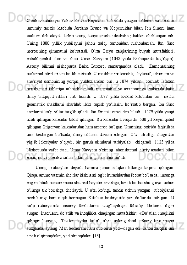 Cherkov ruhoniysi Yakov Fridrix Reyman 1725 yilda yozgan «Ateizm va ateistlar
umumiy   tarixi»   kitobida   Jordano   Bruno   va   Koperniklar   bilan   Ibn   Sinoni   ham
xudosiz   deb   ataydi.   Lekin   uning   dunyoqarashi   idealistik   jihatdan   cheklangan   edi.
Uning   1000   yillik   yubileyini   jahon   xalqi   tomonidan   nishonlanishi   Ibn   Sino
merosining   qimmatini   ko‘rsatadi.   O‘rta   Osiyo   xalqlarining   buyuk   mutafakkiri,
entsiklopedist   olim   va   shoir   Umar   Xayyom   (1048   yilda   Nishopurda   tug‘ilgan).
Asosiy   bilimni   nishopurda   Balx,   Buxoro,   samarqandda   oladi.     Zamonasining
barkamol olimlaridan bo‘lib etishadi. U mashhur matematik,  faylasuf, astronom va
she’riyat   osmonining   yorqin   yulduzlaridan   biri,   u   1074   yildan     boshlab   Isfaxon
rasadxonasi   ishlariga   rahbarlik   qiladi,   matematika   va   astronomiya     sohasida   katta
ilmiy   tadqiqod   ishlari   olib   boradi.   U   1077   yilda   Evklid   kitobidan   bir     necha
geometrik   shakllarni   sharhlab   ildiz   topish   yo‘llarini   ko‘rsatib   bergan.   Ibn   Sino
asarlarini ko‘p yillar targ‘ib qiladi. Ibn Sinoni ustozi deb biladi.   1079 yilda yangi
isloh qilingan kalendar taklif qilingan. Bu kalendar Evropada   500 yil keyin qabul
qilingan Grigoryan kalendaridan ham aniqroq bo‘lgan. Umrining  oxirida faqirlikda
umr   kechirgan   bo‘lsada,   ilmiy   ishlarni   davom   ettirgan.   O‘z     atrofiga   shogirdlar
yig‘ib   lektsiyalar   o‘qiydi,   bir   guruh   olimlarni   tarbiyalab     chiqaradi.   1123   yilda
Nishopurda vafot etadi. Umar Xayyom o‘zining jahonshumul    ilmiy asarlari bilan
emas, nodir poetik asarlari bilan olamga mashhur bo‘ldi. 
Uning     ruboiylari   deyarli   hamma   jahon   xalqlari   tillariga   tarjima   qilingan.
Qisqa, ammo vazmin she’rlar kishilarni og‘ir kurashlardan iborat bo‘lsada,  insonga
eng mahbub narsani mana shu real hayotni sevishga, kerak bo‘lsa shu g‘oya  uchun
o‘limga   tik   borishga   chorlaydi.   U   o‘zi   ko‘ngil   taskin   uchun   yozgan     ruboiylarini
hech kimga ham o‘qib bermagan. Kitoblar hoshiyasida yon daftarida   bitilgan.   U
ko‘p   ruboiylarida   insoniy   fazilatlarini   ulug‘laydigan   falsafiy   fikrlarini   ilgari
surgan. Insonlarni do‘stlik va inoqlikka chaqirgan mutafakkir:  «Do‘stlar, inoqlikni
qilingiz   bunyod,     Tez-tez   diydor   ko‘rib   o‘zni   aylang   shod.     Soqiy   toza   mayni
suzganda, aylang  Men bechorani ham duo birla yod»-degan edi. Jahon xalqlari uni
sevib o‘qimoqdalar, yod olmoqdalar. [13] 
42 