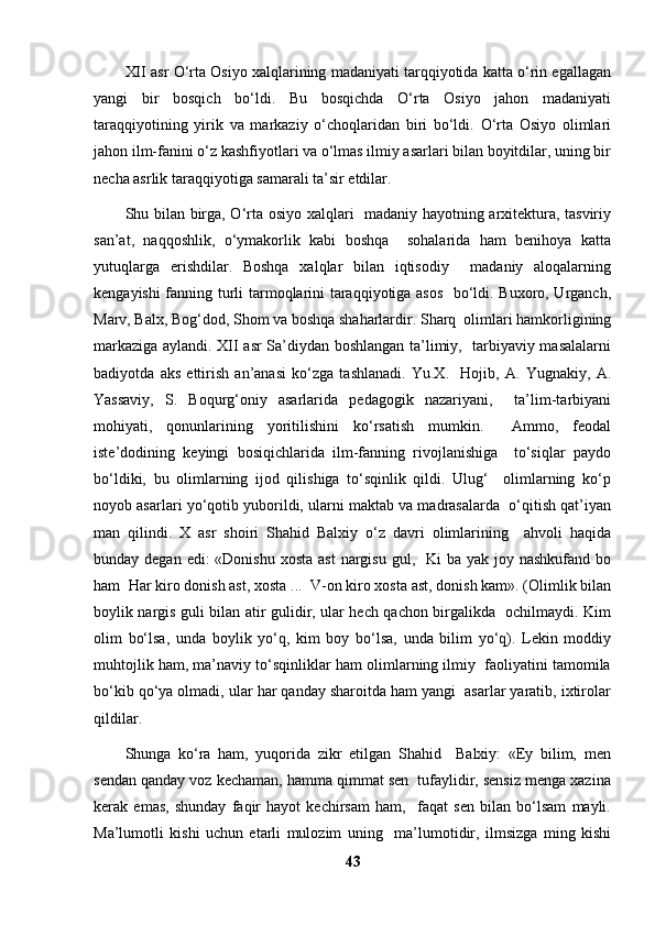 XII asr O‘rta Osiyo xalqlarining madaniyati tarqqiyotida katta o‘rin egallagan
yangi   bir   bosqich   bo‘ldi.   Bu   bosqichda   O‘rta   Osiyo   jahon   madaniyati
taraqqiyotining   yirik   va   markaziy   o‘choqlaridan   biri   bo‘ldi.   O‘rta   Osiyo   olimlari
jahon ilm-fanini o‘z kashfiyotlari va o‘lmas ilmiy asarlari bilan boyitdilar, uning bir
necha asrlik taraqqiyotiga samarali ta’sir etdilar. 
Shu bilan birga, O‘rta osiyo xalqlari   madaniy hayotning arxitektura, tasviriy
san’at,   naqqoshlik,   o‘ymakorlik   kabi   boshqa     sohalarida   ham   benihoya   katta
yutuqlarga   erishdilar.   Boshqa   xalqlar   bilan   iqtisodiy     madaniy   aloqalarning
kengayishi fanning turli tarmoqlarini taraqqiyotiga asos   bo‘ldi. Buxoro, Urganch,
Marv, Balx, Bog‘dod, Shom va boshqa shaharlardir. Sharq  olimlari hamkorligining
markaziga aylandi. XII asr Sa’diydan boshlangan ta’limiy,   tarbiyaviy masalalarni
badiyotda   aks   ettirish   an’anasi   ko‘zga   tashlanadi.   Yu.X.     Hojib,   A.   Yugnakiy,   A.
Yassaviy,   S.   Boqurg‘oniy   asarlarida   pedagogik   nazariyani,     ta’lim-tarbiyani
mohiyati,   qonunlarining   yoritilishini   ko‘rsatish   mumkin.     Ammo,   feodal
iste’dodining   keyingi   bosiqichlarida   ilm-fanning   rivojlanishiga     to‘siqlar   paydo
bo‘ldiki,   bu   olimlarning   ijod   qilishiga   to‘sqinlik   qildi.   Ulug‘     olimlarning   ko‘p
noyob asarlari yo‘qotib yuborildi, ularni maktab va madrasalarda  o‘qitish qat’iyan
man   qilindi.   X   asr   shoiri   Shahid   Balxiy   o‘z   davri   olimlarining     ahvoli   haqida
bunday degan edi:  «Donishu  xosta ast  nargisu gul,   Ki  ba yak joy nashkufand  bo
ham  Har kiro donish ast, xosta ...  V-on kiro xosta ast, donish kam». (Olimlik bilan
boylik nargis guli bilan atir gulidir, ular hech qachon birgalikda   ochilmaydi. Kim
olim   bo‘lsa,   unda   boylik   yo‘q,   kim   boy   bo‘lsa,   unda   bilim   yo‘q).   Lekin   moddiy
muhtojlik ham, ma’naviy to‘sqinliklar ham olimlarning ilmiy  faoliyatini tamomila
bo‘kib qo‘ya olmadi, ular har qanday sharoitda ham yangi  asarlar yaratib, ixtirolar
qildilar. 
Shunga   ko‘ra   ham,   yuqorida   zikr   etilgan   Shahid     Balxiy:   «Ey   bilim,   men
sendan qanday voz kechaman, hamma qimmat sen  tufaylidir, sensiz menga xazina
kerak   emas,   shunday   faqir   hayot   kechirsam   ham,     faqat   sen   bilan   bo‘lsam   mayli.
Ma’lumotli   kishi   uchun   etarli   mulozim   uning     ma’lumotidir,   ilmsizga   ming   kishi
43 