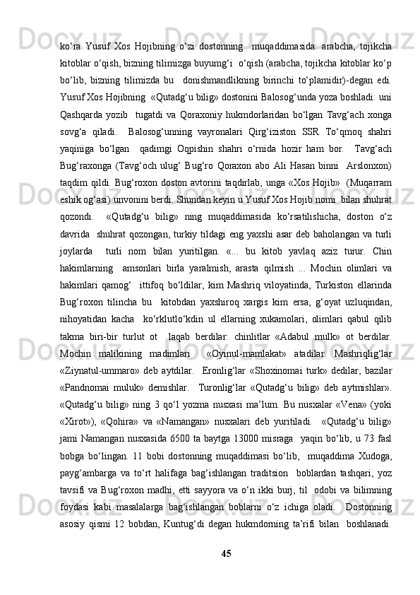 ko‘ra   Yusuf   Xos   Hojibning   o‘zi   dostonning     muqaddimasida:   arabcha,   tojikcha
kitoblar o‘qish, bizning tilimizga buyumg‘i  o‘qish (arabcha, tojikcha kitoblar ko‘p
bo‘lib,   bizning   tilimizda   bu     donishmandlikning   birinchi   to‘plamidir)-degan   edi.
Yusuf Xos Hojibning  «Qutadg‘u bilig» dostonini Balosog‘unda yoza boshladi: uni
Qashqarda   yozib     tugatdi   va   Qoraxoniy   hukmdorlaridan   bo‘lgan   Tavg‘ach   xonga
sovg‘a   qiladi.     Balosog‘unning   vayronalari   Qirg‘iziston   SSR   To‘qmoq   shahri
yaqiniga   bo‘lgan     qadimgi   Oqpishin   shahri   o‘rnida   hozir   ham   bor.     Tavg‘ach
Bug‘raxonga   (Tavg‘och   ulug‘   Bug‘ro   Qoraxon   abo   Ali   Hasan   binni     Arslonxon)
taqdim qildi. Bug‘roxon doston avtorini taqdirlab, unga «Xos Hojib»   (Muqarram
eshik og‘asi) unvonini berdi. Shundan keyin u Yusuf Xos Hojib nomi  bilan shuhrat
qozondi.     «Qutadg‘u   bilig»   ning   muqaddimasida   ko‘rsatilishicha,   doston   o‘z
davrida     shuhrat  qozongan,  turkiy tildagi  eng  yaxshi  asar  deb  baholangan  va turli
joylarda     turli   nom   bilan   yuritilgan.   «...   bu   kitob   yavlaq   aziz   turur.   Chin
hakimlarning     amsonlari   birla   yaralmish,   arasta   qilmish   ...   Mochin   olimlari   va
hakimlari   qamog‘     ittifoq   bo‘ldilar,   kim   Mashriq   viloyatinda,   Turkiston   ellarinda
Bug‘roxon   tilincha   bu     kitobdan   yaxshiroq   xargis   kim   ersa,   g‘oyat   uzluqindan,
nihoyatidan   kacha     ko‘rklutlo‘kdin   ul   ellarning   xukamolari,   olimlari   qabul   qilib
takma   biri-bir   turlut   ot     laqab   berdilar:   chinlitlar   «Adabul   mulk»   ot   berdilar.
Mochin   malikining   madimlari     «Oyinul-mamlakat»   atadilar.   Mashriqlig‘lar
«Ziynatul-ummaro»   deb   aytdilar.     Eronlig‘lar   «Shoxinomai   turk»   dedilar,   bazilar
«Pandnomai   muluk»   demishlar.     Turonlig‘lar   «Qutadg‘u   bilig»   deb   aytmishlar».
«Qutadg‘u   bilig»   ning   3   qo‘l   yozma   nusxasi   ma’lum.   Bu   nusxalar   «Vena»   (yoki
«Xirot»),   «Qohira»   va   «Namangan»   nusxalari   deb   yuritiladi.     «Qutadg‘u   bilig»
jami   Namangan   nusxasida   6500  ta   baytga   13000  misraga     yaqin  bo‘lib,  u   73  fasl
bobga   bo‘lingan.   11   bobi   dostonning   muqaddimasi   bo‘lib,     muqaddima   Xudoga,
payg‘ambarga   va   to‘rt   halifaga   bag‘ishlangan   traditsion     boblardan   tashqari,   yoz
tavsifi   va   Bug‘roxon  madhi,   etti   sayyora   va   o‘n   ikki   burj,   til     odobi   va   bilimning
foydasi   kabi   masalalarga   bag‘ishlangan   boblarni   o‘z   ichiga   oladi.     Dostonning
asosiy   qismi   12   bobdan,   Kuntug‘di   degan   hukmdorning   ta’rifi   bilan     boshlanadi.
45 