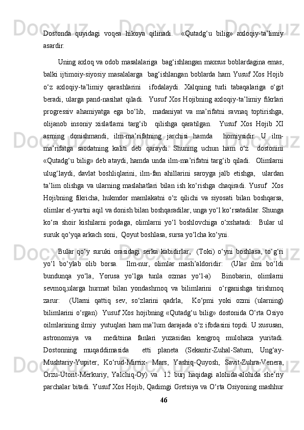 Dostonda   quyidagi   voqea   hikoya   qilinadi.     «Qutadg‘u   bilig»   axloqiy-ta’limiy
asardir. 
Uning axloq va odob masalalariga   bag‘ishlangan maxsus boblardagina emas,
balki   ijtimoiy-siyosiy   masalalarga     bag‘ishlangan   boblarda   ham   Yusuf   Xos   Hojib
o‘z   axloqiy-ta’limiy   qarashlarini     ifodalaydi.   Xalqning   turli   tabaqalariga   o‘git
beradi,   ularga   pand-nasihat   qiladi.     Yusuf   Xos   Hojibning   axloqiy-ta’limiy   fikrlari
progressiv   ahamiyatga   ega   bo‘lib,     madaniyat   va   ma’rifatni   ravnaq   toptirishga,
olijanob   insoniy   xislatlarni   targ‘ib     qilishga   qaratilgan.     Yusuf   Xos   Hojib   XI
asrning   donishmandi,   ilm-ma’rifatning   jarchisi   hamda     homiysidir.   U   ilm-
ma’rifatga   saodatning   kaliti   deb   qaraydi.   Shuning   uchun   ham   o‘z     dostonini
«Qutadg‘u bilig» deb ataydi,  hamda unda ilm-ma’rifatni  targ‘ib qiladi.   Olimlarni
ulug‘laydi,   davlat   boshliqlarini,   ilm-fan   ahillarini   saroyga   jalb   etishga,     ulardan
ta’lim   olishga   va   ularning   maslahatlari   bilan   ish   ko‘rishga   chaqiradi.   Yusuf     Xos
Hojibning   fikricha,   hukmdor   mamlakatni   o‘z   qilichi   va   siyosati   bilan   boshqarsa,
olimlar el-yurtni aqil va donish bilan boshqaradilar, unga yo‘l ko‘rsatadilar. Shunga
ko‘ra   shoir   kishilarni   podaga,   olimlarni   yo‘l   boshlovchiga   o‘xshatadi:     Bular   ul
suruk qo‘yqa arkach soni,  Qoyut boshlasa, sursa yo‘lcha ko‘yni.  
Bular   qo‘y   suruki   orasidagi   serka   kabidirlar,     (Toki)   o‘yni   boshlasa,   to‘g‘ri
yo‘l   bo‘ylab   olib   borsa.     Ilm-nur,   olimlar   mash’aldoridir:     (Ular   ilmi   bo‘ldi
bundunqa   yo‘la,   Yorusa   yo‘lga   tunla   ozmas   yo‘l-a)     Binobarin,   olimlarni
sevmoq,ularga   hurmat   bilan   yondashmoq   va   bilimlarini     o‘rganishga   tirishmoq
zarur:     (Ularni   qattiq   sev,   so‘zlarini   qadrla,     Ko‘pmi   yoki   ozmi   (ularning)
bilimlarini  o‘rgan)    Yusuf  Xos  hojibning «Qutadg‘u  bilig»  dostonida  O‘rta  Osiyo
oilmlarining ilmiy   yutuqlari ham ma’lum darajada o‘z ifodasini topdi. U xususan,
astronomiya   va     meditsina   fanlari   yuzasidan   kengroq   mulohaza   yuritadi.
Dostonning   muqaddimasida     etti   planeta   (Sekantir-Zuhal-Saturn,   Ung‘ay-
Mushtariy-Yupiter,   Ko‘rud-Mirrix-   Mars,   Yashiq-Quyosh,   Savit-Zuhra-Venera,
Orzu-Utorit-Merkuriy,   Yalchiq-Oy)   va     12   burj   haqidagi   alohida-alohida   she’riy
parchalar bitadi. Yusuf Xos Hojib, Qadimgi Gretsiya va O‘rta Osiyoning mashhur
46 