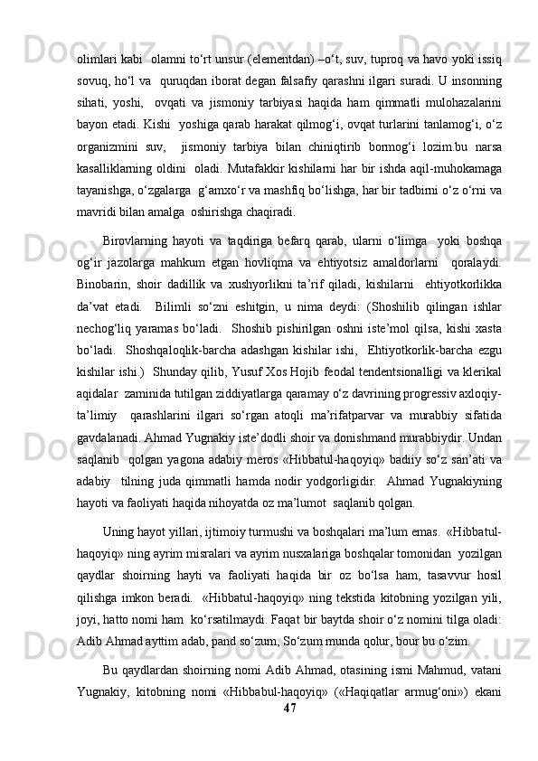 olimlari kabi   olamni to‘rt unsur (elementdan) –o‘t, suv, tuproq va havo yoki issiq
sovuq, ho‘l va   quruqdan iborat degan falsafiy qarashni  ilgari suradi. U insonning
sihati,   yoshi,     ovqati   va   jismoniy   tarbiyasi   haqida   ham   qimmatli   mulohazalarini
bayon etadi. Kishi   yoshiga qarab harakat qilmog‘i, ovqat turlarini tanlamog‘i, o‘z
organizmini   suv,     jismoniy   tarbiya   bilan   chiniqtirib   bormog‘i   lozim.bu   narsa
kasalliklarning oldini   oladi. Mutafakkir kishilarni  har  bir ishda aqil-muhokamaga
tayanishga, o‘zgalarga  g‘amxo‘r va mashfiq bo‘lishga, har bir tadbirni o‘z o‘rni va
mavridi bilan amalga  oshirishga chaqiradi. 
Birovlarning   hayoti   va   taqdiriga   befarq   qarab,   ularni   o‘limga     yoki   boshqa
og‘ir   jazolarga   mahkum   etgan   hovliqma   va   ehtiyotsiz   amaldorlarni     qoralaydi.
Binobarin,   shoir   dadillik   va   xushyorlikni   ta’rif   qiladi,   kishilarni     ehtiyotkorlikka
da’vat   etadi.     Bilimli   so‘zni   eshitgin,   u   nima   deydi:   (Shoshilib   qilingan   ishlar
nechog‘liq   yaramas   bo‘ladi.     Shoshib   pishirilgan   oshni   iste’mol   qilsa,   kishi   xasta
bo‘ladi.     Shoshqaloqlik-barcha   adashgan   kishilar   ishi,     Ehtiyotkorlik-barcha   ezgu
kishilar ishi.)   Shunday qilib, Yusuf Xos Hojib feodal tendentsionalligi va klerikal
aqidalar  zaminida tutilgan ziddiyatlarga qaramay o‘z davrining progressiv axloqiy-
ta’limiy     qarashlarini   ilgari   so‘rgan   atoqli   ma’rifatparvar   va   murabbiy   sifatida
gavdalanadi. Ahmad Yugnakiy iste’dodli shoir va donishmand murabbiydir. Undan
saqlanib     qolgan   yagona   adabiy   meros   «Hibbatul-haqoyiq»   badiiy   so‘z   san’ati   va
adabiy     tilning   juda   qimmatli   hamda   nodir   yodgorligidir.     Ahmad   Yugnakiyning
hayoti va faoliyati haqida nihoyatda oz ma’lumot  saqlanib qolgan. 
Uning hayot yillari, ijtimoiy turmushi va boshqalari ma’lum emas.  «Hibbatul-
haqoyiq» ning ayrim misralari va ayrim nusxalariga boshqalar tomonidan  yozilgan
qaydlar   shoirning   hayti   va   faoliyati   haqida   bir   oz   bo‘lsa   ham,   tasavvur   hosil
qilishga   imkon   beradi.     «Hibbatul-haqoyiq»   ning   tekstida   kitobning   yozilgan   yili,
joyi, hatto nomi ham  ko‘rsatilmaydi. Faqat bir baytda shoir o‘z nomini tilga oladi:
Adib Ahmad ayttim adab, pand so‘zum, So‘zum munda qolur, bour bu o‘zim.  
Bu   qaydlardan  shoirning   nomi   Adib  Ahmad,   otasining   ismi   Mahmud,   vatani
Yugnakiy,   kitobning   nomi   «Hibbabul-haqoyiq»   («Haqiqatlar   armug‘oni»)   ekani
47 