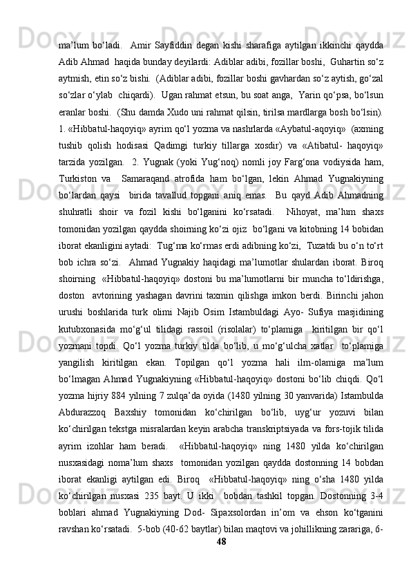 ma’lum   bo‘ladi.     Amir   Sayfiddin   degan   kishi   sharafiga   aytilgan   ikkinchi   qaydda
Adib Ahmad  haqida bunday deyilardi: Adiblar adibi, fozillar boshi,  Guhartin so‘z
aytmish, etin so‘z bishi.  (Adiblar adibi, fozillar boshi gavhardan so‘z aytish, go‘zal
so‘zlar o‘ylab  chiqardi).  Ugan rahmat etsun, bu soat anga,  Yarin qo‘psa, bo‘lsun
eranlar boshi.  (Shu damda Xudo uni rahmat qilsin, tirilsa mardlarga bosh bo‘lsin).
1. «Hibbatul-haqoyiq» ayrim qo‘l yozma va nashrlarda «Aybatul-aqoyiq»  (axming
tushib   qolish   hodisasi   Qadimgi   turkiy   tillarga   xosdir)   va   «Atibatul-   haqoyiq»
tarzida   yozilgan.     2.   Yugnak   (yoki   Yug‘noq)   nomli   joy   Farg‘ona   vodiysida   ham,
Turkiston   va     Samaraqand   atrofida   ham   bo‘lgan,   lekin   Ahmad   Yugnakiyning
bo‘lardan   qaysi     birida   tavallud   topgani   aniq   emas.     Bu   qayd   Adib   Ahmadning
shuhratli   shoir   va   fozil   kishi   bo‘lganini   ko‘rsatadi.     Nihoyat,   ma’lum   shaxs
tomonidan yozilgan qaydda shoirning ko‘zi ojiz  bo‘lgani va kitobning 14 bobidan
iborat ekanligini aytadi:  Tug‘ma ko‘rmas erdi adibning ko‘zi,  Tuzatdi bu o‘n to‘rt
bob   ichra   so‘zi.     Ahmad   Yugnakiy   haqidagi   ma’lumotlar   shulardan   iborat.   Biroq
shoirning     «Hibbatul-haqoyiq»   dostoni   bu   ma’lumotlarni   bir   muncha   to‘ldirishga,
doston     avtorining   yashagan   davrini   taxmin   qilishga   imkon   berdi.   Birinchi   jahon
urushi   boshlarida   turk   olimi   Najib   Osim   Istambuldagi   Ayo-   Sufiya   masjidining
kutubxonasida   mo‘g‘ul   tilidagi   rassoil   (risolalar)   to‘plamiga     kiritilgan   bir   qo‘l
yozmani   topdi.   Qo‘l   yozma   turkiy   tilda   bo‘lib,   u   mo‘g‘ulcha   xatlar     to‘plamiga
yangilish   kiritilgan   ekan.   Topilgan   qo‘l   yozma   hali   ilm-olamiga   ma’lum
bo‘lmagan   Ahmad   Yugnakiyning   «Hibbatul-haqoyiq»   dostoni   bo‘lib   chiqdi.   Qo‘l
yozma hijriy 884 yilning 7 zulqa’da oyida (1480 yilning 30 yanvarida) Istambulda
Abdurazzoq   Baxshiy   tomonidan   ko‘chirilgan   bo‘lib,   uyg‘ur   yozuvi   bilan
ko‘chirilgan tekstga misralardan keyin arabcha transkriptsiyada va fors-tojik tilida
ayrim   izohlar   ham   beradi.     «Hibbatul-haqoyiq»   ning   1480   yilda   ko‘chirilgan
nusxasidagi   noma’lum   shaxs     tomonidan   yozilgan   qaydda   dostonning   14   bobdan
iborat   ekanligi   aytilgan   edi.   Biroq     «Hibbatul-haqoyiq»   ning   o‘sha   1480   yilda
ko‘chirilgan   nusxasi   235   bayt.   U   ikki     bobdan   tashkil   topgan.   Dostonning   3-4
boblari   ahmad   Yugnakiyning   Dod-   Sipaxsolordan   in’om   va   ehson   ko‘tganini
ravshan ko‘rsatadi.  5-bob (40-62 baytlar) bilan maqtovi va johillikning zarariga, 6-
48 