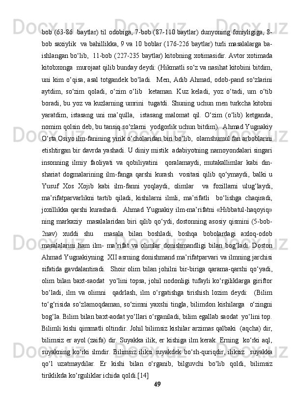 bob (63-86   baytlar) til odobiga, 7-bob (87-110 baytlar) dunyoning foniyligiga, 8-
bob saxiylik   va bahillikka, 9 va 10 boblar (176-226 baytlar) turli masalalarga ba-
ishlangan bo‘lib,   11-bob (227-235 baytlar) kitobning xotimasidir. Avtor xotimada
kitobxonga  murojaat qilib bunday deydi: (Hikmatli so‘z va nasihat kitobini bitdim,
uni   kim   o‘qisa,   asal   totgandek   bo‘ladi.     Men,   Adib   Ahmad,   odob-pand   so‘zlarini
aytdim,   so‘zim   qoladi,   o‘zim   o‘lib     ketaman.   Kuz   keladi,   yoz   o‘tadi,   um   o‘tib
boradi, bu yoz va kuzlarning umrini   tugatdi. Shuning uchun men turkcha kitobni
yaratdim,   istasang   uni   ma’qulla,     istasang   malomat   qil.   O‘zim   (o‘lib)   ketganda,
nomim qolsin deb, bu tansiq so‘zlarni  yodgorlik uchun bitdim).  Ahmad Yugnakiy
O‘rta Osiyo ilm-fanining yirik o‘cholaridan biri bo‘lib,  olamshumul fan arboblarini
etishtirgan bir davrda yashadi. U diniy mistik  adabiyotning namoyondalari singari
insonning   ilmiy   faoliyati   va   qobiliyatini     qoralamaydi,   mutakallimlar   kabi   din-
shariat   dogmalarining   ilm-fanga   qarshi   kurash     vositasi   qilib   qo‘ymaydi,   balki   u
Yusuf   Xos   Xojib   kabi   ilm-fanni   yoqlaydi,   olimlar     va   fozillarni   ulug‘laydi,
ma’rifatparvarlikni   tartib   qiladi,   kishilarni   ilmli,   ma’rifatli     bo‘lishga   chaqiradi,
joxillikka   qarshi   kurashadi.     Ahmad   Yugnakiy   ilm-ma’rifatni   «Hibbatul-haqoyiq»
ning markaziy    masalalaridan biri  qilib qo‘ydi, dostonning asosiy  qismini  (5-bob-
2nav)   xuddi   shu     masala   bilan   boshladi,   boshqa   bobolardagi   axloq-odob
masalalarini   ham   ilm-   ma’rifat   va   olimlar   donishmandligi   bilan   bog‘ladi.   Doston
Ahmad Yugnakiyning  XII asrning donishmand ma’rifatparvari va ilmning jarchisi
sifatida   gavdalantiradi.     Shoir   olim   bilan   johilni   bir-biriga   qarama-qarshi   qo‘yadi,
olim  bilan  baxt-saodat    yo‘lini  topsa,  johil  nodonligi  tufayli  ko‘rgiliklarga  giriftor
bo‘ladi,   ilm   va   olimni     qadrlash,   ilm   o‘rgatishga   tirishish   lozim   deydi:     (Bilim
to‘g‘risida  so‘zlamoqdaman,  so‘zimni   yaxshi  tingla, bilimdon  kishilarga    o‘zingni
bog‘la. Bilim bilan baxt-aodat yo‘llari o‘rganiladi, bilim egallab saodat  yo‘lini top.
Bilimli kishi qimmatli oltindir. Johil bilimsiz kishilar arzimas qalbaki   (aqcha) dir,
bilimsiz er ayol (zaifa) dir. Suyakka ilik, er kishiga ilm kerak. Erning   ko‘rki aql,
suyakning   ko‘rki   ilmdir.   Bilimsiz   iliksi   suyakdek   bo‘sh-quriqdir,   iliksiz     suyakka
qo‘l   uzatmaydilar.   Er   kishi   bilan   o‘rganib,   bilguvchi   bo‘lib   qoldi,   bilimsiz
tiriklikda ko‘rguliklar ichida qoldi.[14]
49 