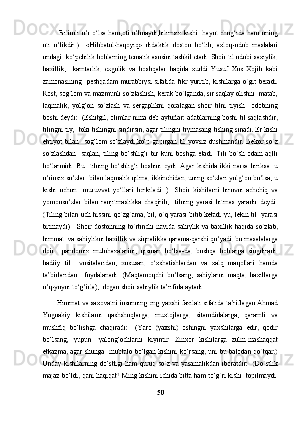   Bilimli  o‘r  o‘lsa  ham,oti  o‘lmaydi,bilimsiz  kishi    hayot  chog‘ida ham  uning
oti   o‘likdir.)     «Hibbatul-haqoyiq»   didaktik   doston   bo‘lib,   axloq-odob   maslalari
undagi  ko‘pchilik boblarning tematik asosini tashkil etadi. Shoir til odobi saxiylik,
baxillik,     kamtarlik,   ezgulik   va   boshqalar   haqida   xuddi   Yusuf   Xos   Xojib   kabi
zamonasining    peshqadam  murabbiysi  sifatida  fikr  yuritib, kishilarga o‘git  beradi.
Rost, sog‘lom va mazmunli so‘zlashish, kerak bo‘lganda, sir saqlay olishni  matab,
laqmalik,   yolg‘on   so‘zlash   va   sergaplikni   qoralagan   shoir   tilni   tiyish     odobning
boshi deydi:   (Eshitgil, olimlar nima deb ayturlar: adablarning boshi til saqlashdir,
tilingni tiy,   toki tishingni sindirsin, agar tilingni tiymasang tishing sinadi. Er kishi
ehtiyot   bilan     sog‘lom   so‘zlaydi,ko‘p   gapirgan   til   yovsiz   dushmandir.   Bekor   so‘z
so‘zlashdan     saqlan,   tiling   bo‘shlig‘i   bir   kuni   boshga   etadi.   Tili   bo‘sh   odam   aqlli
bo‘larmidi.   Bu     tilning   bo‘shlig‘i   boshini   eydi.   Agar   kishida   ikki   narsa   biriksa:   u
o‘rinsiz so‘zlar  bilan laqmalik qilma, ikkinchidan, uning so‘zlari yolg‘on bo‘lsa, u
kishi   uchun     muruvvat   yo‘llari   berkiladi.   )     Shoir   kishilarni   birovni   achchiq   va
yomonso‘zlar   bilan   ranjitmaslikka   chaqirib,     tilning   yarasi   bitmas   yaradir   deydi:
(Tiling bilan uch hissini qo‘zg‘ama, bil, o‘q yarasi bitib ketadi-yu, lekin til   yarasi
bitmaydi).   Shoir  dostonning to‘rtinchi  navida sahiylik  va baxillik haqida so‘zlab,
himmat  va sahiylikni baxillik va ziqnalikka qarama-qarshi qo‘yadi, bu masalalarga
doir     pandomiz   mulohazalarini,   qisman   bo‘lsa-da,   boshqa   boblarga   singdiradi,
badiiy   til     vositalaridan,   xususan,   o‘xshatishlardan   va   xalq   maqollari   hamda
ta’birlaridan     foydalanadi.   (Maqtamoqchi   bo‘lsang,   sahiylarni   maqta,   baxillarga
o‘q-yoyni to‘g‘irla),  degan shoir sahiylik ta’rifida aytadi:  
Himmat va saxovatni insonning eng yaxshi fazilati sifatida ta’riflagan Ahmad
Yugnakiy   kishilarni   qashshoqlarga,   muxtojlarga,   sitamdidalarga,   qaramli   va
mushfiq   bo‘lishga   chaqiradi:     (Yaro   (yaxshi)   oshingni   yaxshilarga   edir,   qodir
bo‘lsang,   yupun-   yalong‘ochlarni   kiyintir.   Zinxor   kishilarga   zulm-mashaqqat
etkazma, agar shunga   mubtalo bo‘lgan kishini  ko‘rsang, uni bu balodan qo‘tqar.)
Unday kishilarning do‘stligi ham quruq so‘z va yasamalikdan iboratdir:   (Do‘stlik
majaz bo‘ldi, qani haqiqat? Ming kishini ichida bitta ham to‘g‘ri kishi  topilmaydi.
50 