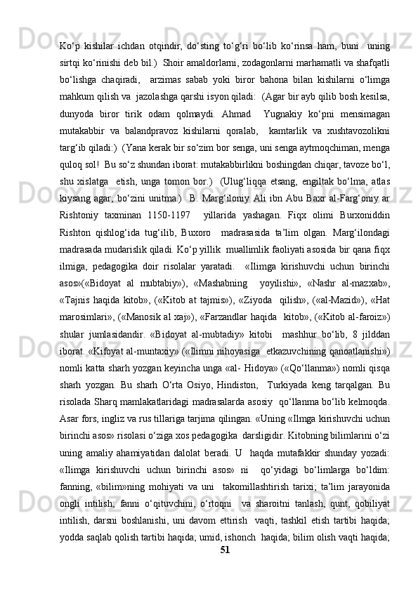 Ko‘p   kishilar   ichdan   otqindir,   do‘sting   to‘g‘ri   bo‘lib   ko‘rinsa   ham,   buni     uning
sirtqi ko‘rinishi deb bil.)  Shoir amaldorlarni, zodagonlarni marhamatli va shafqatli
bo‘lishga   chaqiradi,     arzimas   sabab   yoki   biror   bahona   bilan   kishilarni   o‘limga
mahkum qilish va  jazolashga qarshi isyon qiladi:  (Agar bir ayb qilib bosh kesilsa,
dunyoda   biror   tirik   odam   qolmaydi.   Ahmad     Yugnakiy   ko‘pni   mensimagan
mutakabbir   va   balandpravoz   kishilarni   qoralab,     kamtarlik   va   xushtavozolikni
targ‘ib qiladi:)  (Yana kerak bir so‘zim bor senga, uni senga aytmoqchiman, menga
quloq sol!  Bu so‘z shundan iborat: mutakabbirlikni boshingdan chiqar, tavoze bo‘l,
shu   xislatga     etish,   unga   tomon   bor.)     (Ulug‘liqqa   etsang,   engiltak   bo‘lma,   atlas
kiysang   agar,   bo‘zini   unitma.)     B.   Marg‘iloniy   Ali   ibn   Abu   Baxr   al-Farg‘oniy   ar
Rishtoniy   taxminan   1150-1197     yillarida   yashagan.   Fiqx   olimi   Burxoniddin
Rishton   qishlog‘ida   tug‘ilib,   Buxoro     madrasasida   ta’lim   olgan.   Marg‘ilondagi
madrasada mudarislik qiladi. Ko‘p yillik  muallimlik faoliyati asosida bir qana fiqx
ilmiga,   pedagogika   doir   risolalar   yaratadi.     «Ilimga   kirishuvchi   uchun   birinchi
asos»(«Bidoyat   al   mubtabiy»),   «Mashabning     yoyilishi»,   «Nashr   al-mazxab»,
«Tajnis   haqida   kitob»,   («Kitob   at   tajmis»),   «Ziyoda     qilish»,   («al-Mazid»),   «Hat
marosimlari», («Manosik  al  xaj»), «Farzandlar  haqida   kitob», («Kitob al-faroiz»)
shular   jumlasidandir.   «Bidoyat   al-mubtadiy»   kitobi     mashhur   bo‘lib,   8   jilddan
iborat. «Kifoyat al-muntaxiy» («Ilimni nihoyasiga   etkazuvchining qanoatlanishi»)
nomli katta sharh yozgan keyincha unga «al- Hidoya» («Qo‘llanma») nomli qisqa
sharh   yozgan.   Bu   sharh   O‘rta   Osiyo,   Hindiston,     Turkiyada   keng   tarqalgan.   Bu
risolada Sharq mamlakatlaridagi madrasalarda asosiy   qo‘llanma bo‘lib kelmoqda.
Asar fors, ingliz va rus tillariga tarjima qilingan. «Uning «Ilmga kirishuvchi uchun
birinchi asos» risolasi o‘ziga xos pedagogika  darsligidir. Kitobning bilimlarini o‘zi
uning   amaliy   ahamiyatidan   dalolat   beradi.   U     haqda   mutafakkir   shunday   yozadi:
«Ilimga   kirishuvchi   uchun   birinchi   asos»   ni     qo‘yidagi   bo‘limlarga   bo‘ldim:
fanning,   «bilim»ning   mohiyati   va   uni     takomillashtirish   tarixi;   ta’lim   jarayonida
ongli   intilish;   fanni   o‘qituvchini,   o‘rtoqni     va   sharoitni   tanlash,   qunt,   qobiliyat
intilish,   darsni   boshlanishi,   uni   davom   ettirish     vaqti,   tashkil   etish   tartibi   haqida;
yodda saqlab qolish tartibi haqida; umid, ishonch  haqida; bilim olish vaqti haqida;
51 