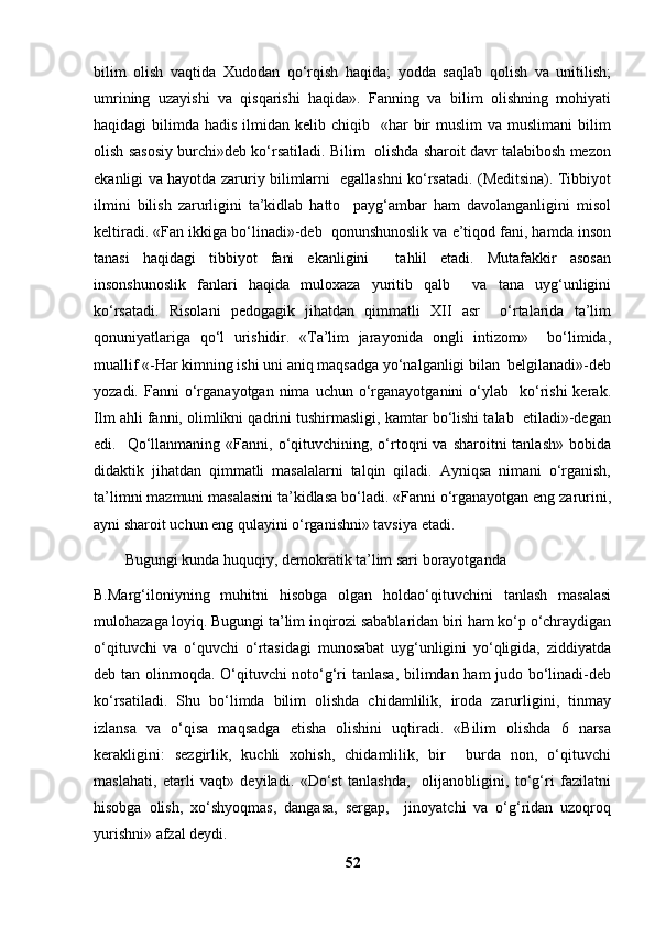 bilim   olish   vaqtida   Xudodan   qo‘rqish   haqida;   yodda   saqlab   qolish   va   unitilish;
umrining   uzayishi   va   qisqarishi   haqida».   Fanning   va   bilim   olishning   mohiyati
haqidagi  bilimda  hadis  ilmidan kelib  chiqib    «har   bir   muslim   va muslimani  bilim
olish sasosiy burchi»deb ko‘rsatiladi. Bilim  olishda sharoit davr talabibosh mezon
ekanligi va hayotda zaruriy bilimlarni   egallashni ko‘rsatadi. (Meditsina). Tibbiyot
ilmini   bilish   zarurligini   ta’kidlab   hatto     payg‘ambar   ham   davolanganligini   misol
keltiradi. «Fan ikkiga bo‘linadi»-deb  qonunshunoslik va e’tiqod fani, hamda inson
tanasi   haqidagi   tibbiyot   fani   ekanligini     tahlil   etadi.   Mutafakkir   asosan
insonshunoslik   fanlari   haqida   muloxaza   yuritib   qalb     va   tana   uyg‘unligini
ko‘rsatadi.   Risolani   pedogagik   jihatdan   qimmatli   XII   asr     o‘rtalarida   ta’lim
qonuniyatlariga   qo‘l   urishidir.   «Ta’lim   jarayonida   ongli   intizom»     bo‘limida,
muallif «-Har kimning ishi uni aniq maqsadga yo‘nalganligi bilan  belgilanadi»-deb
yozadi.  Fanni   o‘rganayotgan   nima   uchun  o‘rganayotganini  o‘ylab    ko‘rishi  kerak.
Ilm ahli fanni, olimlikni qadrini tushirmasligi, kamtar bo‘lishi talab  etiladi»-degan
edi.    Qo‘llanmaning  «Fanni, o‘qituvchining, o‘rtoqni   va  sharoitni  tanlash»  bobida
didaktik   jihatdan   qimmatli   masalalarni   talqin   qiladi.   Ayniqsa   nimani   o‘rganish,
ta’limni mazmuni masalasini ta’kidlasa bo‘ladi. «Fanni o‘rganayotgan eng zarurini,
ayni sharoit uchun eng qulayini o‘rganishni» tavsiya etadi.  
Bugungi kunda huquqiy, demokratik ta’lim sari borayotganda 
B.Marg‘iloniyning   muhitni   hisobga   olgan   holdao‘qituvchini   tanlash   masalasi
mulohazaga loyiq. Bugungi ta’lim inqirozi sabablaridan biri ham ko‘p o‘chraydigan
o‘qituvchi   va   o‘quvchi   o‘rtasidagi   munosabat   uyg‘unligini   yo‘qligida,   ziddiyatda
deb tan olinmoqda. O‘qituvchi noto‘g‘ri tanlasa, bilimdan ham judo bo‘linadi-deb
ko‘rsatiladi.   Shu   bo‘limda   bilim   olishda   chidamlilik,   iroda   zarurligini,   tinmay
izlansa   va   o‘qisa   maqsadga   etisha   olishini   uqtiradi.   «Bilim   olishda   6   narsa
kerakligini:   sezgirlik,   kuchli   xohish,   chidamlilik,   bir     burda   non,   o‘qituvchi
maslahati,   etarli   vaqt»   deyiladi.   «Do‘st   tanlashda,     olijanobligini,   to‘g‘ri   fazilatni
hisobga   olish,   xo‘shyoqmas,   dangasa,   sergap,     jinoyatchi   va   o‘g‘ridan   uzoqroq
yurishni» afzal deydi.  
52 