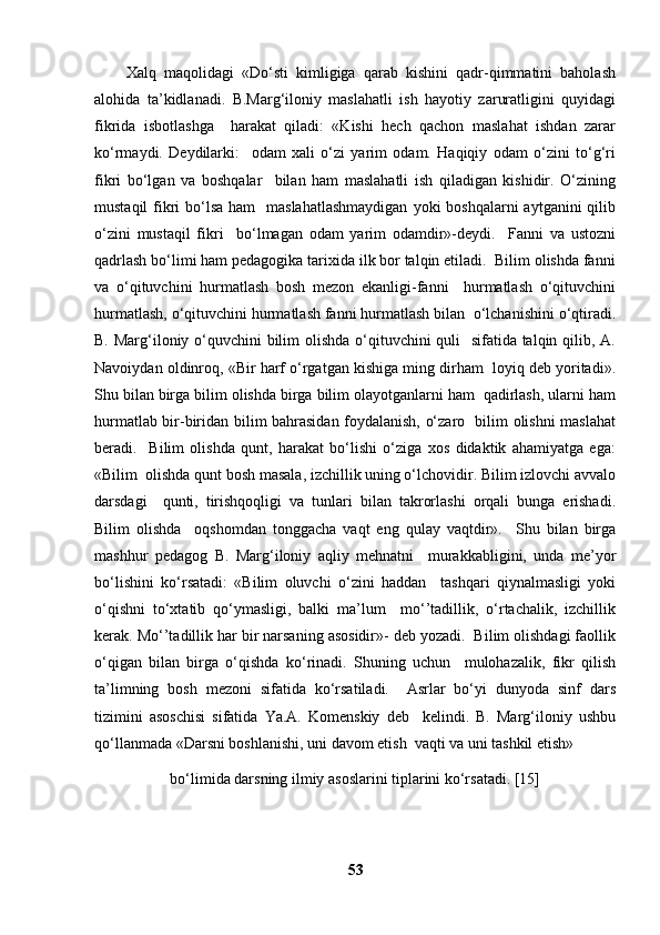 Xalq   maqolidagi   «Do‘sti   kimligiga   qarab   kishini   qadr-qimmatini   baholash
alohida   ta’kidlanadi.   B.Marg‘iloniy   maslahatli   ish   hayotiy   zaruratligini   quyidagi
fikrida   isbotlashga     harakat   qiladi:   «Kishi   hech   qachon   maslahat   ishdan   zarar
ko‘rmaydi.   Deydilarki:     odam   xali   o‘zi   yarim   odam.   Haqiqiy   odam   o‘zini   to‘g‘ri
fikri   bo‘lgan   va   boshqalar     bilan   ham   maslahatli   ish   qiladigan   kishidir.   O‘zining
mustaqil  fikri  bo‘lsa ham    maslahatlashmaydigan  yoki  boshqalarni  aytganini  qilib
o‘zini   mustaqil   fikri     bo‘lmagan   odam   yarim   odamdir»-deydi.     Fanni   va   ustozni
qadrlash bo‘limi ham pedagogika tarixida ilk bor talqin etiladi.  Bilim olishda fanni
va   o‘qituvchini   hurmatlash   bosh   mezon   ekanligi-fanni     hurmatlash   o‘qituvchini
hurmatlash, o‘qituvchini hurmatlash fanni hurmatlash bilan  o‘lchanishini o‘qtiradi.
B. Marg‘iloniy o‘quvchini  bilim  olishda o‘qituvchini quli   sifatida talqin qilib, A.
Navoiydan oldinroq, «Bir harf o‘rgatgan kishiga ming dirham  loyiq deb yoritadi».
Shu bilan birga bilim olishda birga bilim olayotganlarni ham  qadirlash, ularni ham
hurmatlab bir-biridan bilim bahrasidan foydalanish, o‘zaro   bilim olishni maslahat
beradi.     Bilim   olishda   qunt,   harakat   bo‘lishi   o‘ziga   xos   didaktik   ahamiyatga   ega:
«Bilim  olishda qunt bosh masala, izchillik uning o‘lchovidir. Bilim izlovchi avvalo
darsdagi     qunti,   tirishqoqligi   va   tunlari   bilan   takrorlashi   orqali   bunga   erishadi.
Bilim   olishda     oqshomdan   tonggacha   vaqt   eng   qulay   vaqtdir».     Shu   bilan   birga
mashhur   pedagog   B.   Marg‘iloniy   aqliy   mehnatni     murakkabligini,   unda   me’yor
bo‘lishini   ko‘rsatadi:   «Bilim   oluvchi   o‘zini   haddan     tashqari   qiynalmasligi   yoki
o‘qishni   to‘xtatib   qo‘ymasligi,   balki   ma’lum     mo‘’tadillik,   o‘rtachalik,   izchillik
kerak. Mo‘’tadillik har bir narsaning asosidir»- deb yozadi.  Bilim olishdagi faollik
o‘qigan   bilan   birga   o‘qishda   ko‘rinadi.   Shuning   uchun     mulohazalik,   fikr   qilish
ta’limning   bosh   mezoni   sifatida   ko‘rsatiladi.     Asrlar   bo‘yi   dunyoda   sinf   dars
tizimini   asoschisi   sifatida   Ya.A.   Komenskiy   deb     kelindi.   B.   Marg‘iloniy   ushbu
qo‘llanmada «Darsni boshlanishi, uni davom etish  vaqti va uni tashkil etish» 
bo‘limida darsning ilmiy asoslarini tiplarini ko‘rsatadi. [15]  
53 