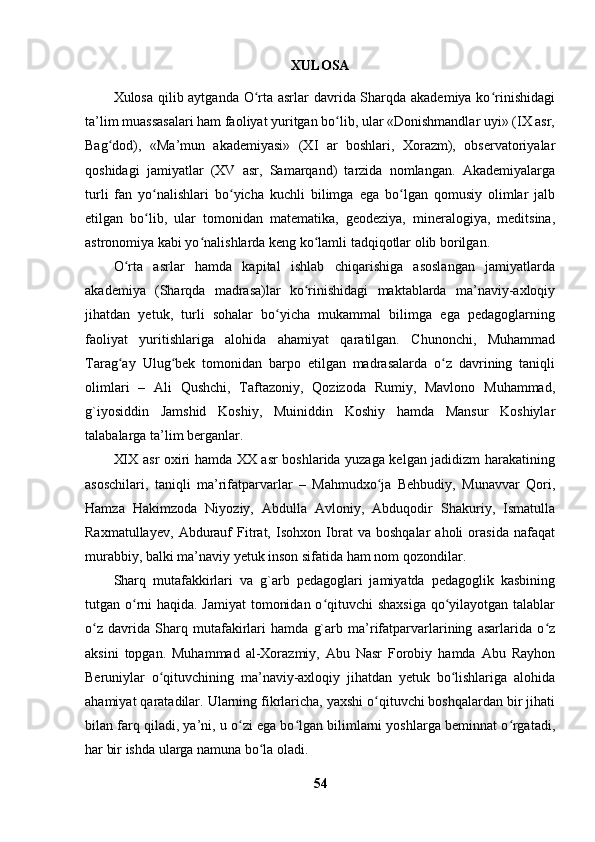 XULOSA
Xulosa qilib aytganda O rta asrlar davrida Sharqda akademiya ko rinishidagiʻ ʻ
ta’lim muassasalari ham faoliyat yuritgan bo lib, ular «Donishmandlar uyi» (IX asr,	
ʻ
Bag dod),   «Ma’mun   akademiyasi»   (XI   ar   boshlari,   Xorazm),   observatoriyalar	
ʻ
qoshidagi   jamiyatlar   (XV   asr,   Samarqand)   tarzida   nomlangan.   Akademiyalarga
turli   fan   yo nalishlari   bo yicha   kuchli   bilimga   ega   bo lgan   qomusiy   olimlar   jalb	
ʻ ʻ ʻ
etilgan   bo lib,   ular   tomonidan   matematika,   geodeziya,   mineralogiya,   meditsina,
ʻ
astronomiya kabi yo nalishlarda keng ko lamli tadqiqotlar olib borilgan.	
ʻ ʻ
O rta   asrlar   hamda   kapital   ishlab   chiqarishiga   asoslangan   jamiyatlarda	
ʻ
akademiya   (Sharqda   madrasa)lar   ko rinishidagi   maktablarda   ma’naviy-axloqiy	
ʻ
jihatdan   yetuk,   turli   sohalar   bo yicha   mukammal   bilimga   ega   pedagoglarning	
ʻ
faoliyat   yuritishlariga   alohida   ahamiyat   qaratilgan.   Chunonchi,   Muhammad
Tarag ay   Ulug bek   tomonidan   barpo   etilgan   madrasalarda   o z   davrining   taniqli	
ʻ ʻ ʻ
olimlari   –   Ali   Qushchi,   Taftazoniy,   Qozizoda   Rumiy,   Mavlono   Muhammad,
g`iyosiddin   Jamshid   Koshiy,   Muiniddin   Koshiy   hamda   Mansur   Koshiylar
talabalarga ta’lim berganlar.
XIX asr oxiri hamda XX asr boshlarida yuzaga kelgan jadidizm harakatining
asoschilari,   taniqli   ma’rifatparvarlar   –   Mahmudxo ja   Behbudiy,   Munavvar   Qori,	
ʻ
Hamza   Hakimzoda   Niyoziy,   Abdulla   Avloniy,   Abduqodir   Shakuriy,   Ismatulla
Raxmatullayev,   Abdurauf   Fitrat,   Isohxon   Ibrat   va   boshqalar   aholi   orasida   nafaqat
murabbiy, balki ma’naviy yetuk inson sifatida ham nom qozondilar.
Sharq   mutafakkirlari   va   g`arb   pedagoglari   jamiyatda   pedagoglik   kasbining
tutgan o rni haqida. Jamiyat  tomonidan o qituvchi  shaxsiga  qo yilayotgan talablar	
ʻ ʻ ʻ
o z   davrida   Sharq   mutafakirlari   hamda   g`arb   ma’rifatparvarlarining   asarlarida   o z	
ʻ ʻ
aksini   topgan.   Muhammad   al-Xorazmiy,   Abu   Nasr   Forobiy   hamda   Abu   Rayhon
Beruniylar   o qituvchining   ma’naviy-axloqiy   jihatdan   yetuk   bo lishlariga   alohida	
ʻ ʻ
ahamiyat qaratadilar. Ularning fikrlaricha, yaxshi o qituvchi boshqalardan bir jihati	
ʻ
bilan farq qiladi, ya’ni, u o zi ega bo lgan bilimlarni yoshlarga beminnat o rgatadi,	
ʻ ʻ ʻ
har bir ishda ularga namuna bo la oladi.	
ʻ
54 