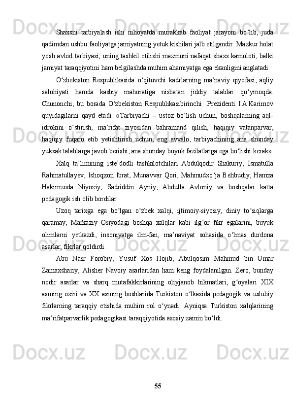 Shaxsni   tarbiyalash   ishi   nihoyatda   murakkab   faoliyat   jarayoni   bo lib,   judaʻ
qadimdan ushbu faoliyatga jamiyatning yetuk kishilari jalb etilgandir. Mazkur holat
yosh avlod tarbiyasi, uning tashkil  etilishi  mazmuni  nafaqat  shaxs  kamoloti, balki
jamiyat taraqqiyotini ham belgilashda muhim ahamiyatga ega ekanligini anglatadi.
O zbekiston   Respublikasida   o qituvchi   kadrlarning   ma’naviy   qiyofasi,   aqliy	
ʻ ʻ
salohiyati   hamda   kasbiy   mahoratiga   nisbatan   jiddiy   talablar   qo ymoqda.	
ʻ
Chunonchi,   bu   borada   O zbekiston   Respublikasibirinchi     Prezidenti   I.A.Karimov	
ʻ
quyidagilarni   qayd   etadi:   «Tarbiyachi   –   ustoz   bo lish   uchun,   boshqalarning   aql-	
ʻ
idrokini   o stirish,   ma’rifat   ziyosidan   bahramand   qilish,   haqiqiy   vatanparvar,	
ʻ
haqiqiy   fuqaro   etib   yetishtirish   uchun,   eng   avvalo,   tarbiyachining   ana   shunday
yuksak talablarga javob berishi, ana shunday buyuk fazilatlarga ega bo lishi kerak».	
ʻ
Xalq   ta’limining   iste’dodli   tashkilotchilari   Abdulqodir   Shakuriy,   Ismatulla
Rahmatullayev,   Ishoqxon   Ibrat,   Munavvar   Qori,   Mahmudxo ja   Behbudiy,   Hamza	
ʻ
Hakimzoda   Niyoziy,   Sadriddin   Ayniy,   Abdulla   Avloniy   va   boshqalar   katta
pedagogik ish olib bordilar.
Uzoq   tarixga   ega   bo lgan   o zbek   xalqi,   ijtimoiy-siyosiy,   diniy   to siqlarga	
ʻ ʻ ʻ
qaramay,   Markaziy   Osiyodagi   boshqa   xalqlar   kabi   ilg or   fikr   egalarini,   buyuk	
ʻ
olimlarni   yetkazdi,   insoniyatga   ilm-fan,   ma’naviyat   sohasida   o lmas   durdona	
ʻ
asarlar, fikrlar qoldirdi.
Abu   Nasr   Forobiy,   Yusuf   Xos   Hojib,   Abulqosim   Mahmud   bin   Umar
Zamaxshariy,   Alisher   Navoiy   asarlaridan   ham   keng   foydalanilgan.   Zero,   bunday
nodir   asarlar   va   sharq   mutafakkirlarining   oliyjanob   hikmatlari,   g oyalari   XIX
ʻ
asrning   oxiri   va   XX   asrning   boshlarida   Turkiston   o lkasida   pedagogik   va   uslubiy	
ʻ
fikrlarning   taraqqiy   etishida   muhim   rol   o ynadi.   Ayniqsa   Turkiston   xalqlarining	
ʻ
ma’rifatparvarlik pedagogikasi taraqqiyotida asosiy zamin bo ldi.	
ʻ
55 