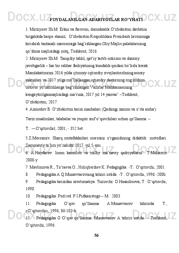 FOYDALANILGAN ADABIYOTLAR RO YHATIʻ
1. Mirziyoev Sh.M. Erkin va farovon, demokratik O‘zbekiston davlatini
birgalikda barpo etamiz.  O‘zbekiston Respublikasi Prezidenti lavozimiga
kirishish tantanali marosimiga bag’ishlangan Oliy Majlis palatalarining
qo’shma majlisidagi nutq, Toshkent, 2016.
2. Mirziyoev Sh.M. Tanqidiy tahlil, qat’iy tartib-intizom va shaxsiy
javobgarlik – har bir rahbar faoliyatining kundalik qoidasi bo’lishi kerak.
Mamlakatimizni 2016 yilda ijtimoiy-iqtisodiy rivojlantirishning asosiy
yakunlari va 2017 yilga mo’ljallangan iqtisodiy dasturning eng muhim
ustuvor yo’nalishlariga bag’ishlangan Vazirlar Mahkamasining
kengaytirilganmajlisidagi ma’ruza, 2017 yil 14 yanvar‘ –Toshkent,
O‘zbekiston, 2017. 
4..Axmedov B. O‘zbekiston tarixi manbalari (Qadimgi zamon va o‘rta asrlar):
Tarix mualimlari, talabalar va yuqori sinf o‘quvchilari uchun qo‘llanma. –
T.: ―O‘qituvchi , 2001, - 352 bet.	
‖
5.Z.Merosiniv.   Sharq   mutafakkirlari   merosini   o‘rganishning   didaktik     metodlari.
Zamonaviy ta lim yo‘nalishi 2017 -yil 5-son.	
ʼ
6.   A.Haydarov.   Inson   kamoloti   va   milliy   ma naviy   qadriyatlarni’.   T:Muharriri	
ʼ
2008-y
7.  Mavlonova R., To‘raeva O., Holiqberdiev K. Pedagogika. -T.: O‘qituvchi, 2001.
8. Pedagogika A.Q.Munavvarovning tahriri ostida. -T.: O‘qituvchi, 1996.-200b.
9. Pedagogika tarixidan xrestomatiya. Tuzuvchi: O.Hasanboeva, T.: O‘qituvchi,
1990.
10. Pedagogika. Pod red. P.I.Pidkasistogo – M.: 2003. 
11. Pedagogika.   O‘quv   qo‘llanma.   A.Munavvarov   tahririda.   T.,
«O‘qituvchi», 1996, 86-102-b
12. Pedagogika   G`O‘quv   qo‘llanma.   Munavvarov   A   tahriri   ostida.   –   Toshkent,
O‘qituvchi, 1996.
56 