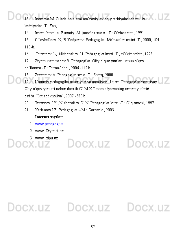 13. Inomova M. Oilada bolalarni ma’naviy-axloqiy tarbiyalashda milliy 
kadriyatlar. T.: Fan, 
14. Imom Ismoil al-Buxoriy. Al-jome' as-saxix. -T.: O‘zbekiston,  1991
15. G` `aybullaev   N , R.Yodgorov. Pedagogika. Ma’ruzalar matni. T., 2000, 104-
110-b.
16. .Tursunov   L , .Nishonaliev   U . Pedagogika kursi. T., «O‘qituvchi», 1998.
17. Ziyomuhammadov B. Pedagogika. Oliy o‘quv yurtlari uchun o‘quv 
qo‘llanma -T.: Turon-Iqbol, 2006.-112 b.
18. Zunnunov A. Pedagogika tarixi. T.: Sharq, 2000.
19. Umumiy pedagogika nazariyasi va amaliyoti. 1qism. Pedagogika nazariyasi. 
Oliy o‘quv yurtlari uchun darslik.G` M.X.Toxtaxodjaevaning umumiy tahriri 
ostida. “Iqtisod-moliya”, 2007.-380 b. 
20. Tursunov I.Y., Nishonaliev O‘.N. Pedagogika kursi.-T.: O‘qituvchi, 1997.
21. Xarlamov I.F. Pedagogika – M.: Gardariki, 2003.
Int e rn e t saytlar:
1. www.pedagog.uz
2. www. Ziyonet.  u z
3. www. tdpu.uz
57 
