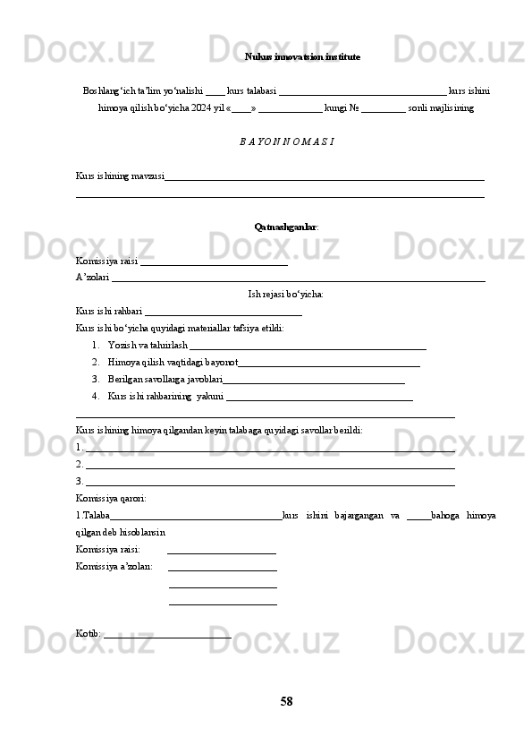 Nukus innovatsion institute
Boshlang‘ich ta’lim yo‘nalishi ____ kurs talabasi __________________________________ kurs ishini
himoya qilish bo‘yicha 2024 yil «____» _____________ kungi № _________ sonli majlisining
B A YO N N O M A S I 
Kurs ishining mavzusi_________________________________________________________________
___________________________________________________________________________________
Qatnashganlar :
Komissiya raisi ______________________________
A’zolari ____________________________________________________________________________
Ish rejasi bo‘yicha:
Kurs ishi rahbari ________________________________
Kurs ishi bo‘yicha quyidagi materiallar tafsiya etildi:
1. Yozish va tahrirlash ___________ _______ ______________________________
2. Himoya   qilish   vaqtidagi bayonot _____________________________________
3. Berilgan savollarga javoblari _____________________________________
4. Kurs ishi rahbarining  yakuni ______________________________________
_____________________________________________________________________________
Kurs ishining himoya qilgandan keyin talabaga quyidagi savollar berildi:
1. ___________________________________________________________________________
2. ___________________________________________________________________________
3. ___________________________________________________________________________
Komissiya qarori: 
1.Talaba___________________________________kurs   ishini   bajargangan   va   _____bahoga   himoya
qilgan deb hisoblansin 
Komissiya raisi:           ______________________
Komissiya a’zoları:      ______________________
            ______________________
            ______________________
Kotib: __________________________
58 