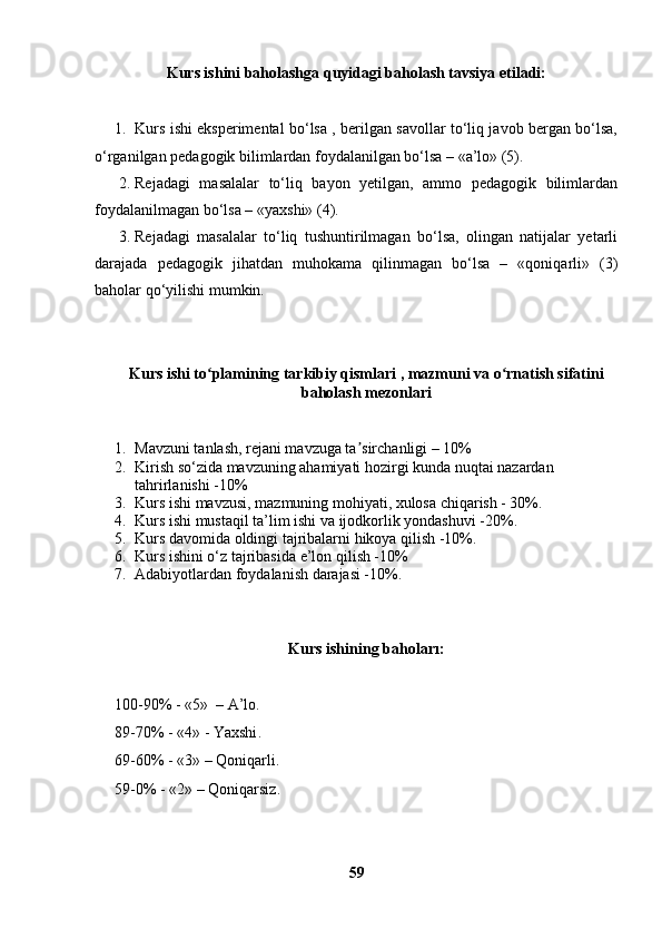 Kurs ishini baholashga quyidagi baholash tavsiya etiladi:
1. Kurs ishi eksperimental bo‘lsa , berilgan savollar to‘liq javob bergan bo‘lsa,
o‘rganilgan pedagogik bilimlardan foydalanilgan bo‘lsa – «a’lo» (5).
2. Rejadagi   masalalar   to‘liq   bayon   yetilgan,   ammo   pedagogik   bilimlardan
foydalanilmagan bo‘lsa – «yaxshi» (4).
3. Rejadagi   masalalar   to‘liq   tushuntirilmagan   bo‘lsa,   olingan   natijalar   yetarli
darajada   pedagogik   jihatdan   muhokama   qilinmagan   bo‘lsa   –   «qoniqarli»   (3)
baholar qo‘yilishi mumkin.
Kurs  ishi  to plamining tarkibiy qismlari , mazmuni va o rnatish sifatiniʻ ʻ
baholash mezonlari
1. Mavzuni tanlash, rejani mavzuga ta sirchanligi – 10%	
ʼ
2. Kirish so‘zida mavzuning ahamiyati hozirgi kunda nuqtai nazardan 
tahrirlanishi -10%
3. Kurs ishi mavzusi, mazmuning mohiyati, xulosa chiqarish - 30%.
4. Kurs ishi mustaqil ta’lim ishi va ijodkorlik yondashuvi -20%.
5. Kurs davomida oldingi tajribalarni hikoya qilish -10%.
6. Kurs ishini o‘z tajribasida e’lon qilish -10%
7. Adabiyotlardan foydalanish darajasi -10%.
Kurs ishining bahoları:
100-90% - «5»  –  A’lo .
89-70% - «4» -  Yaxshi .
69-60% - «3» – Q oniqarli .
59-0% - «2» – Q oniqarsiz .
59 