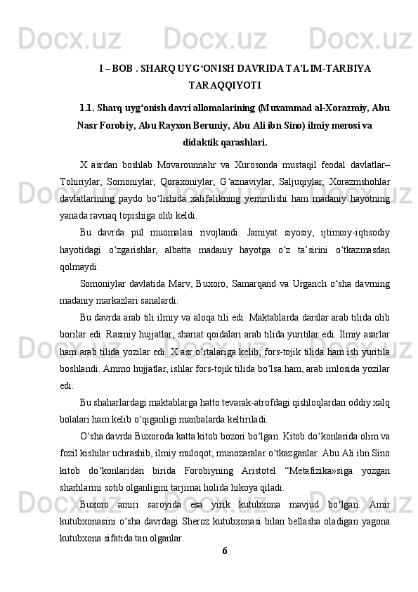 I – BOB .  SHARQ UYG ʻ ONISH DAVRIDA TA’LIM-TARBIYA
TARAQQIYOTI
1.1. Sharq uyg ʻ onish davri allomalarining (Muxammad al-Xorazmiy, Abu
Nasr Forobiy, Abu Rayxon Beruniy, Abu Ali ibn Sino) ilmiy merosi va
didaktik qarashlari.
X   asrdan   boshlab   Movarounnahr   va   Xurosonda   mustaqil   feodal   davlatlar–
Tohiriylar,   Somoniylar,   Qoraxoniylar,   G aznaviylar,   Saljuqiylar,   Xorazmshohlarʻ
davlatlarining   paydo   bo lishida   xalifalikning   yemirilishi   ham   madaniy   hayotning	
ʻ
yanada ravnaq topishiga olib keldi.
Bu   davrda   pul   muomalasi   rivojlandi.   Jamiyat   siyosiy,   ijtimoiy-iqtisodiy
hayotidagi   o zgarishlar,   albatta   madaniy   hayotga   o z   ta’sirini   o tkazmasdan	
ʻ ʻ ʻ
qolmaydi.
Somoniylar   davlatida   Marv,   Buxoro,   Samarqand   va   Urganch   o sha   davrning	
ʻ
madaniy markazlari sanalardi.
Bu davrda arab tili ilmiy va aloqa tili edi. Maktablarda darslar arab tilida olib
borilar edi. Rasmiy hujjatlar, shariat qoidalari arab tilida yuritilar edi. Ilmiy asarlar
ham arab tilida yozilar edi. X asr o rtalariga kelib, fors-tojik tilida ham ish yuritila	
ʻ
boshlandi. Ammo hujjatlar, ishlar fors-tojik tilida bo lsa ham, arab imlosida yozilar	
ʻ
edi.
Bu shaharlardagi maktablarga hatto tevarak-atrofdagi qishloqlardan oddiy xalq
bolalari ham kelib o qiganligi manbalarda keltiriladi.	
ʻ
O sha davrda Buxoroda katta kitob bozori bo lgan. Kitob do konlarida olim va	
ʻ ʻ ʻ
fozil kishilar uchrashib, ilmiy muloqot, munozaralar o tkazganlar. Abu Ali ibn Sino	
ʻ
kitob   do konlaridan   birida   Forobiyning   Aristotel   “Metafizika»siga   yozgan	
ʻ
sharhlarini sotib olganligini tarjimai holida hikoya qiladi.
Buxoro   amiri   saroyida   esa   yirik   kutubxona   mavjud   bo lgan.   Amir	
ʻ
kutubxonasini   o sha   davrdagi   Sheroz   kutubxonasi   bilan   bellasha   oladigan   yagona	
ʻ
kutubxona sifatida tan olganlar. 
6 