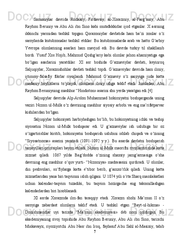 Somoniylar   davrida   Rudakiy,   Firdavsiy,   al-Xorazmiy,   al-Farg oniy,   Abuʻ
Rayhon   Beruniy  va   Abu   Ali   ibn   Sino   kabi   mutafakkirlar   ijod  etganlar.   X  asrning
ikkinchi   yarmidan   tashkil   topgan   Qoraxoniylar   davlatida   ham   ba’zi   xonlar   o z	
ʻ
saroylarida  kutubxonalar   tashkil   etdilar.   Bu   kutubxonalarda   arab  va   hatto   G arbiy	
ʻ
Yevropa   olimlarining   asarlari   ham   mavjud   edi.   Bu   davrda   turkiy   til   shakllanib
bordi. Yusuf  Xos  Hojib, Mahmud Qoshg ariy kabi  olimlar jahon ahamiyatiga ega	
ʻ
bo lgan   asarlarini   yaratdilar.   XI   asr   boshida   G aznaviylar   davlati,   keyinroq	
ʻ ʻ
Saljuqiylar, Xorazmshohlar  davlati  tashkil  topdi. G aznaviylar  davrida ham  ilmiy,	
ʻ
ijtimoiy-falsafiy   fikrlar   rivojlandi.   Mahmud   G aznaviy   o z   saroyiga   juda   katta	
ʻ ʻ
madaniy   boyliklarni   to playdi,   olimlarni   ilmiy   ishga   taklif   etadi.   Jumladan,   Abu	
ʻ
Rayhon Beruniyning mashhur “Hindiston» asarini shu yerda yaratgan edi.[4]
Saljuqiylar  davrida  Alp-Arslon   Muhammad  hokimiyatni  boshqarganda   uning
vaziri Nizom ul-Mulk o z davrining mashhur siyosiy arbobi va eng ma’rifatparvar
ʻ
kishilaridan bo lgan.	
ʻ
Saljuqiylar hokimiyati harbiylashgan bo lib, bu hokimyatning ichki va tashqi	
ʻ
siyosatini   Nizom   ul-Mulk   boshqarar   edi.   U   g aznaviylar   ish   uslubiga   bir   oz	
ʻ
o zgartirishlar   kiritib,   hokimiyatni   boshqarish   uslubini   ishlab   chiqadi   va   o zining	
ʻ ʻ
“Siyosatnoma»   asarini   yaratadi   (1091-1092   y.y.).   Bu   asarda   davlatni   boshqarish
tamoyillari-printsiplari bayon etiladi. Nizom ul-Mulk maorifni rivojlantirishda katta
xizmat   qiladi.   1067   yilda   Bag dodda   o zining   shaxsiy   jamg armasiga   o sha	
ʻ ʻ ʻ ʻ
davrning eng  mashhur  o quv yurti-  “Nizomiya»  madrasasini  qurdiradi. U olimlar,	
ʻ
din   peshvolari,   so fiylarga   katta   e’tibor   berib,   g amxo rlik   qiladi.   Uning   katta	
ʻ ʻ ʻ
xizmatlaridan yana biri taqvimni isloh qilgani. U 1074 yili o rta Sharq mamlakatlari	
ʻ
uchun   kalendar-taqvim   tuzadiki,   bu   taqvim   hozirgacha   eng   takomillashgan
kalendarlardan biri hisoblanadi.
XI   asrda   Xorazmda   ilm-fan   taraqqiy   etadi.   Xorazm   shohi   Ma’mun   II   o z	
ʻ
saroyiga   zabardast   olimlarni   taklif   etadi.   U   tashkil   etgan   “Bayt-ul-hikma»   -
Donishmandlar   uyi   tarixda   “Ma’mun   akademiyasi»   deb   nom   qoldirgan.   Bu
akademiyaning   rivoj   topishida   Abu   Rayhon   Beruniy,   Abu   Ali   ibn   Sino,   tarixchi
Miskavayx,   riyoziyotchi   Abu   Nasr   ibn   Iroq,   faylasuf   Abu   Sahl   al-Masixiy,   tabib
7 