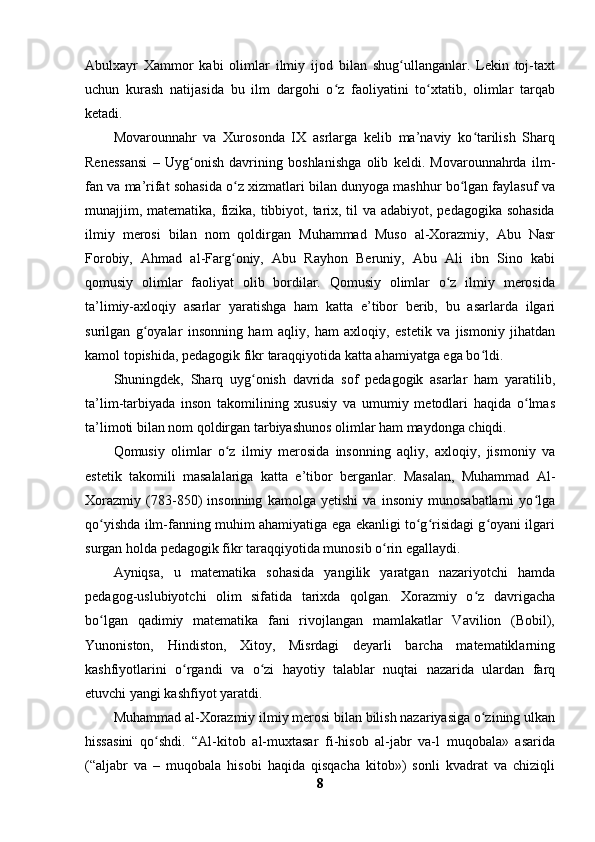 Abulxayr   Xammor   kabi   olimlar   ilmiy   ijod   bilan   shug ullanganlar.   Lekin   toj-taxtʻ
uchun   kurash   natijasida   bu   ilm   dargohi   o z   faoliyatini   to xtatib,   olimlar   tarqab	
ʻ ʻ
ketadi.
Movarounnahr   va   Xurosonda   IX   asrlarga   kelib   ma’naviy   ko tarilish   Sharq	
ʻ
Renessansi   –   Uyg onish   davrining   boshlanishga   olib   keldi.   Movarounnahrda   ilm-	
ʻ
fan va ma’rifat sohasida o z xizmatlari bilan dunyoga mashhur bo lgan faylasuf va	
ʻ ʻ
munajjim, matematika, fizika, tibbiyot, tarix, til va adabiyot, pedagogika sohasida
ilmiy   merosi   bilan   nom   qoldirgan   Muhammad   Muso   al-Xorazmiy,   Abu   Nasr
Forobiy,   Ahmad   al-Farg oniy,   Abu   Rayhon   Beruniy,   Abu   Ali   ibn   Sino   kabi
ʻ
qomusiy   olimlar   faoliyat   olib   bordilar.   Qomusiy   olimlar   o z   ilmiy   merosida	
ʻ
ta’limiy-axloqiy   asarlar   yaratishga   ham   katta   e’tibor   berib,   bu   asarlarda   ilgari
surilgan   g oyalar   insonning   ham   aqliy,   ham   axloqiy,   estetik   va   jismoniy   jihatdan	
ʻ
kamol topishida, pedagogik fikr taraqqiyotida katta ahamiyatga ega bo ldi.	
ʻ
Shuningdek,   Sharq   uyg onish   davrida   sof   pedagogik   asarlar   ham   yaratilib,	
ʻ
ta’lim-tarbiyada   inson   takomilining   xususiy   va   umumiy   metodlari   haqida   o lmas	
ʻ
ta’limoti bilan nom qoldirgan tarbiyashunos olimlar ham maydonga chiqdi.
Qomusiy   olimlar   o z   ilmiy   merosida   insonning   aqliy,   axloqiy,   jismoniy   va	
ʻ
estetik   takomili   masalalariga   katta   e’tibor   berganlar.   Masalan,   Muhammad   Al-
Xorazmiy   (783-850)   insonning   kamolga   yetishi   va   insoniy   munosabatlarni   yo lga	
ʻ
qo yishda ilm-fanning muhim ahamiyatiga ega ekanligi to g risidagi g oyani ilgari	
ʻ ʻ ʻ ʻ
surgan holda pedagogik fikr taraqqiyotida munosib o rin egallaydi. 	
ʻ
Ayniqsa,   u   matematika   sohasida   yangilik   yaratgan   nazariyotchi   hamda
pedagog-uslubiyotchi   olim   sifatida   tarixda   qolgan.   Xorazmiy   o z   davrigacha	
ʻ
bo lgan   qadimiy   matematika   fani   rivojlangan   mamlakatlar   Vavilion   (Bobil),	
ʻ
Yunoniston,   Hindiston,   Xitoy,   Misrdagi   deyarli   barcha   matematiklarning
kashfiyotlarini   o rgandi   va   o zi   hayotiy   talablar   nuqtai   nazarida   ulardan   farq	
ʻ ʻ
etuvchi yangi kashfiyot yaratdi. 
Muhammad al-Xorazmiy ilmiy merosi bilan bilish nazariyasiga o zining ulkan	
ʻ
hissasini   qo shdi.   “Al-kitob   al-muxtasar   fi-hisob   al-jabr   va-l   muqobala»   asarida	
ʻ
(“aljabr   va   –   muqobala   hisobi   haqida   qisqacha   kitob»)   sonli   kvadrat   va   chiziqli
8 