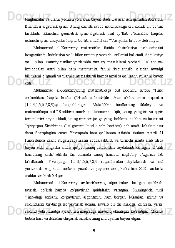 tenglamalar va ularni yechish yo llarini bayon etadi. Bu asar uch qismdan iboratdir.ʻ
Birinchisi algebraik qism. Uning oxirida savdo muomalasiga oid kichik bir bo lim	
ʻ
kiritiladi;   ikkinchsi,   geometrik   qism-algebraik   usul   qo llab   o lchashlar   haqida;	
ʻ ʻ
uchinchi qism vasiyatlar haqida bo lib, muallif uni “Vasiyatlar kitobi» deb ataydi.	
ʻ
Muhammad   al-Xorazmiy   matematika   fanida   abstraktsiya   tushunchasini
kengaytiradi. Induktsiya yo li bilan umumiy yechish usullarini hal etadi, deduktsiya	
ʻ
yo li   bilan   umumiy   usullar   yordamida   xususiy   masalalarni   yechadi.   “Aljabr   va-	
ʻ
lmuqobala»   asari   bilan   ham   matematika   fanini   rivojlantirib,   o zidan   avvalgi	
ʻ
bilimlarni o rgandi va ularni sintezlashtirdi hamda amalda qo llash usullarini bayon	
ʻ ʻ
etdi.
Muhammad   al-Xorazmiyning   matematikaga   oid   ikkinchi   kitobi   “Hind
arifmetikasi   haqida   kitob»   (“Hisob   al-hind»)dir.   Asar   o nlik   tizim   raqamlari	
ʻ
(1,2.3,4,5,6.7,8,9)ga   bag ishlangan.   Mutafakkir   hindlarning   falakiyot   va	
ʻ
matematikaga   oid   “Sindihin»   nomli   qo llanmasini   o qib,   uning   yanglish   va   qiyin	
ʻ ʻ
tomonlarini qayta tikladi, uning mundarijasiga yangi boblarni qo shdi va bu asarni	
ʻ
“qisqargan   Sindihind»   (“Algorizmi   hind   hisobi   haqida»)   deb   atadi.   Mazkur   asar
faqat   Sharqdagina   emas,   Yevropada   ham   qo llanma   sifatida   shuhrat   taratdi.   U	
ʻ
Hindistonda   kashf   etilgan   raqamlarni   soddalashtirdi   va   birinchi   marta   arab   tilida
bayon   etdi.   Ungacha   ancha   qo pol   sanoq   usullaridan   foydalanib   kelingan.   O nlik	
ʻ ʻ
tizimining   kashf   etilishi   fan   olamida   sanoq   tizimida   inqilobiy   o zgarish   deb	
ʻ
ta’riflanadi.   Yevropaga   1,2.3,4,5,6,7,8,9   raqamlaridan   foydalanish   va   nol
yordamida   eng   katta   sonlarni   yozish   va   joylarni   aniq   ko rsatish   X-X1   asrlarda	
ʻ
arablardan kirib kelgan.
Muhammad   al-Xorazmiy   arifmetikaning   algoritmlari   bo lgan   qo shish,	
ʻ ʻ
ayirish,   bo lish   hamda   ko paytirish   qoidalarini   yaratgan.   Shuningdek,   turli	
ʻ ʻ
“jins»dagi   sonlarni   ko paytirish   algoritmini   ham   bergan.   Masalan,   minut   va	
ʻ
sekundlarni   bir-biriga   ko paytirish   uchun,   avvalo   bir   xil   shaklga   keltirish,   ya’ni,
ʻ
sekund yoki minutga aylantirish maqsadga muvofiq ekanligini ko rsatgan.  	
ʻ Maxsus
bobda kasr va ildizdan chiqarish amallarining mohiyatini bayon etgan.
9 