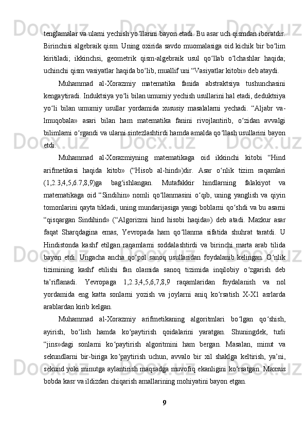 tenglamalar va ularni yechish yo llarini bayon etadi. Bu asar uch qismdan iboratdir.ʻ
Birinchisi algebraik qism. Uning oxirida savdo muomalasiga oid kichik bir bo lim	
ʻ
kiritiladi;   ikkinchsi,   geometrik   qism-algebraik   usul   qo llab   o lchashlar   haqida;	
ʻ ʻ
uchinchi qism vasiyatlar haqida bo lib, muallif uni “Vasiyatlar kitobi» deb ataydi.	
ʻ
Muhammad   al-Xorazmiy   matematika   fanida   abstraktsiya   tushunchasini
kengaytiradi. Induktsiya yo li bilan umumiy yechish usullarini hal etadi, deduktsiya	
ʻ
yo li   bilan   umumiy   usullar   yordamida   xususiy   masalalarni   yechadi.   “Aljabr   va-	
ʻ
lmuqobala»   asari   bilan   ham   matematika   fanini   rivojlantirib,   o zidan   avvalgi	
ʻ
bilimlarni o rgandi va ularni sintezlashtirdi hamda amalda qo llash usullarini bayon	
ʻ ʻ
etdi.
Muhammad   al-Xorazmiyning   matematikaga   oid   ikkinchi   kitobi   “Hind
arifmetikasi   haqida   kitob»   (“Hisob   al-hind»)dir.   Asar   o nlik   tizim   raqamlari	
ʻ
(1,2.3,4,5,6.7,8,9)ga   bag ishlangan.   Mutafakkir   hindlarning   falakiyot   va	
ʻ
matematikaga   oid   “Sindihin»   nomli   qo llanmasini   o qib,   uning   yanglish   va   qiyin	
ʻ ʻ
tomonlarini qayta tikladi, uning mundarijasiga yangi boblarni qo shdi va bu asarni	
ʻ
“qisqargan   Sindihind»   (“Algorizmi   hind   hisobi   haqida»)   deb   atadi.   Mazkur   asar
faqat   Sharqdagina   emas,   Yevropada   ham   qo llanma   sifatida   shuhrat   taratdi.   U	
ʻ
Hindistonda   kashf   etilgan   raqamlarni   soddalashtirdi   va   birinchi   marta   arab   tilida
bayon   etdi.   Ungacha   ancha   qo pol   sanoq   usullaridan   foydalanib   kelingan.   O nlik	
ʻ ʻ
tizimining   kashf   etilishi   fan   olamida   sanoq   tizimida   inqilobiy   o zgarish   deb	
ʻ
ta’riflanadi.   Yevropaga   1,2.3,4,5,6,7,8,9   raqamlaridan   foydalanish   va   nol
yordamida   eng   katta   sonlarni   yozish   va   joylarni   aniq   ko rsatish   X-X1   asrlarda	
ʻ
arablardan kirib kelgan.
Muhammad   al-Xorazmiy   arifmetikaning   algoritmlari   bo lgan   qo shish,	
ʻ ʻ
ayirish,   bo lish   hamda   ko paytirish   qoidalarini   yaratgan.   Shuningdek,   turli	
ʻ ʻ
“jins»dagi   sonlarni   ko paytirish   algoritmini   ham   bergan.   Masalan,   minut   va	
ʻ
sekundlarni   bir-biriga   ko paytirish   uchun,   avvalo   bir   xil   shaklga   keltirish,   ya’ni,
ʻ
sekund yoki minutga aylantirish maqsadga muvofiq ekanligini ko rsatgan.  	
ʻ Maxsus
bobda kasr va ildizdan chiqarish amallarining mohiyatini bayon etgan.
9