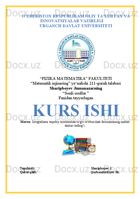 O‘ZBEKISTON RESPUBLIKASI OLIY TA’LIM FAN VA
INNOVATSIYALAR VAZIRLIGI
URGANCH DAVLAT UNIVERSITETI
“FIZIKA MATEMATIKA” FAKULTETI
“Matematik injinering” yo‘nalishi 211-guruh talabasi
Sharipboyev Jumanazarning
“Sonli usullar ”
Fanidan tayyorlagan
KURS ISHI
Mavzu:  Integrallarni taqribiy hisoblashda to'g'ri to'rtburchak formulasining matlab
dasturi tadbig’i.
Topshirdi:                                                                    Sharipboyev J.
Qabul qildi:                                                                 Qurbandurdiyev.Sh. 
