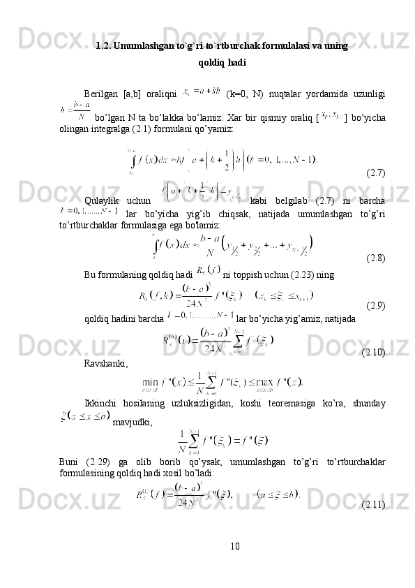 1.2.  Umumlashgan to`g`ri to`rtburchak formulalasi va uning
qoldiq hadi
Berilgan   [a,b]   oraliqni     (k=0,   N)   nuqtalar   yordamida   uzunligi
  bo’lgan  N   ta   bo’lakka   bo’lamiz.   Xar   bir   qismiy   oraliq  [ ]   bo’yicha
olingan integralga (2.1) formulani qo’yamiz:
                    (2.7)
Qulaylik   uchun     kabi   belgilab   (2.7)   ni   barcha
  lar   bo’yicha   yig’ib   chiqsak,   natijada   umumlashgan   to’g’ri
to’rtburchaklar formulasiga ega bo'lamiz: 
                      (2.8)
Bu formulaning qoldiq hadi   ni toppish uchun (2.23) ning 
                      (2.9)
qoldiq hadini barcha   lar bo’yicha yig’amiz, natijada 
                                    (2.10)
Ravshanki, 
Ikkinchi   hosilaning   uzluksizligidan,   koshi   teoremasiga   ko’ra,   shunday
 mavjudki, 
Buni   (2.29)   ga   olib   borib   qo’ysak,   umumlashgan   to’g’ri   to’rtburchaklar
formulasining qoldiq hadi xosil bo’ladi:
                         (2.11)
10 