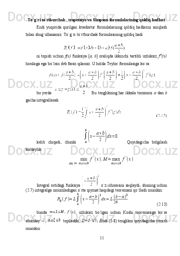 To`g`ri to`rtburchak , trapetsiya va Simpson formulalarining qoldiq hadlari
Endi   yuqorida   qurilgan   kvadratur   formulalarning   qoldiq   hadlarini   aniqlash
bilan shug`ullanamiz.  To`g`ri to`rtburchak formulasining qoldiq hadi
ni topish uchun   f(x)   funksiya [ a, b ] oraliqda ikkinchi  tartibli uzluksiz   f"(x)
hosilaga ega bo`lsin deb faraz qilamiz. U holda Teylor formulasiga ko`ra:
bu yerda       Bu tenglikning har ikkala tomonini   a   dan   b
gacha integrallasak  
                        
kelib   chiqadi,   chunki    
a
b	
(x−	a+	b
2	)dx	=	0.     Quyidagicha   belgilash
kiritaylik:                                                          
т   = 	
min
a≤x≤b	
f''(x),M	=	max
a≤x≤b	
f''(x)
Integral ostidagi funksiya     o`z ishorasini saqlaydi, shuning uchun
(2.7) integralga umumlashgan o`rta qiymat haqidagi teoremani qo`llash mumkin:
            	
R0(f)=	L
a
b	
(x−	a+	b
2	)
2
dx	=	L	(b−	a)3	
24                           (2.13)                                                             
bunda  	
m≤	L≤	M	,	f'(x)   uzluksiz   bo`lgan   uchun   Koshi   teoremasiga   ko`ra
shunday  	
ξ , 	a≤	ξ≤	b  topiladiki,  L=	f''(ξ) . E ndi (2.8) tenglikni quyidagicha yozish
mumkin:
11 