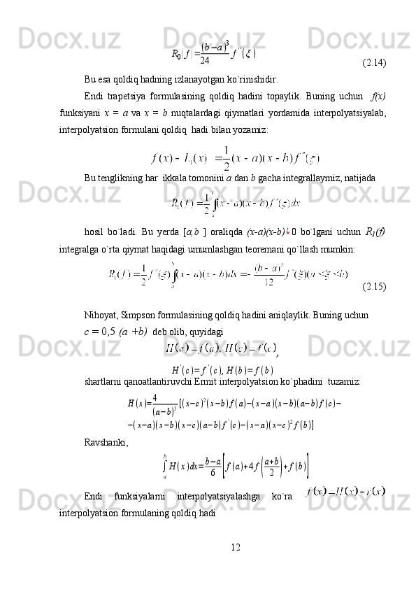                       R0(f)=	(b−	a)3	
24	f''(ξ)                                            (2.14)                                              
Bu esa qoldiq hadning izlanayotgan ko`rinishidir. 
Endi   trapetsiya   formulasining   qoldiq   hadini   topaylik.   Buning   uchun     f(x)
funksiyani   x   =   a   va   x   =   b   nuqtalardagi   qiymatlari   yordamida   interpolyatsiyalab,
interpolyatsion formulani qoldiq  hadi bilan yozamiz:
Bu tenglikning har  ikkala tomonini  a  dan  b  gacha integrallaymiz, natijada
hosil   bo`ladi.   Bu   yerda   [ a,b   ]   oraliqda   (x-a)(x-b)	
¿ 0   bo`lgani   uchun   R
1 (f)
integralga o`rta qiymat haqidagi umumlashgan teoremani qo`llash mumkin:
                          (2.15)                  
Nihoyat, Simpson formulasining qoldiq hadini aniqlaylik. Buning uchun 
с  = 0,5  (а +b)   deb olib, quyidagi 
,	
H	'(c)=	f'(c),H	(b)=	f(b)
shartlarni qanoatlantiruvchi Ermit interpolyatsion ko`phadini  tuzamiz:	
H	(x)=4
(a−b)3[(x−c)2(x−b)f(a)−(x−a)(x−b)(a−b)f(c)−	
−(x−a)(x−b)(x−c)(a−b)f'(c)−(x−a)(x−c)2f(b)]
Ravshanki,	

a
b
H	(x)dx	=	b−	a
6	[f(a)+4	f(
a+b
2	)+	f(b)]
Endi   funksiyalarni   interpolyatsiyalashga   ko`ra  
interpolyatsion formulaning qoldiq hadi
12 