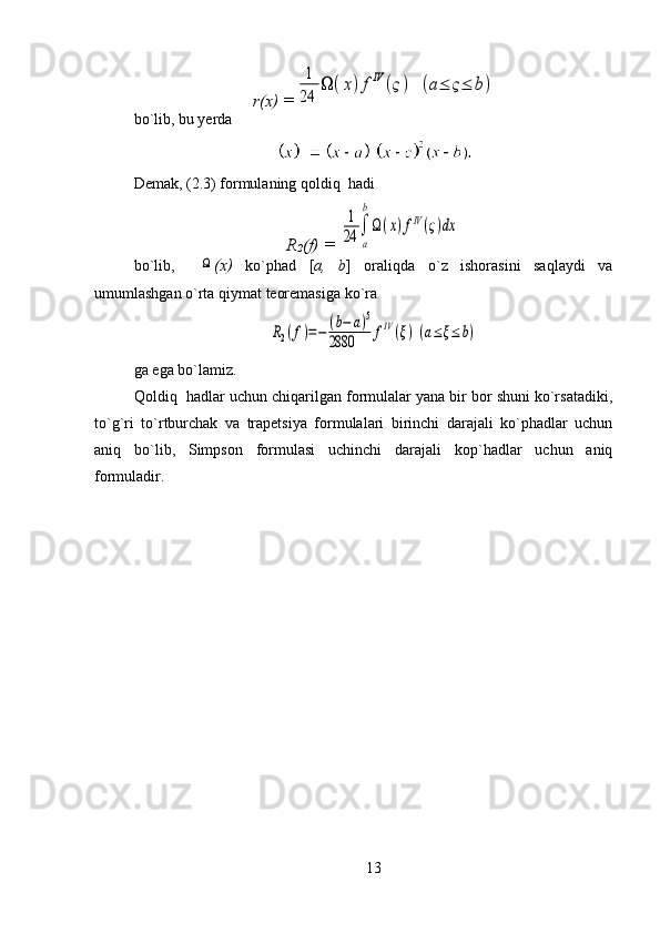r(x) =1
24	
Ω	(x)fIV	(ς)	(a≤	ς≤	b)
bo`lib, bu yerda    
Demak, (2.3) formulaning qoldiq  hadi
R
2 (f) = 	
1
24	
a
b
Ω(x)fIV(ς)dx
bo`lib,    	
Ω (x)   ko`phad   [ a,   b ]   oraliqda   o`z   ishorasini   saqlaydi   va
umumlashgan o`rta qiymat teoremasiga ko`ra 	
R2(f)=−	(b−	a)5	
2880	fIV(ξ)(a≤ξ≤	b)
ga ega bo`lamiz.
Qoldiq  hadlar uchun chiqarilgan formulalar yana bir bor shuni ko`rsatadiki,
to`g`ri   to`rtburchak   va   trapetsiya   formulalari   birinchi   darajali   ko`phadlar   uchun
aniq   bo`lib,   Simpson   formulasi   uchinchi   darajali   kop`hadlar   uchun   aniq
formuladir.
 
13 