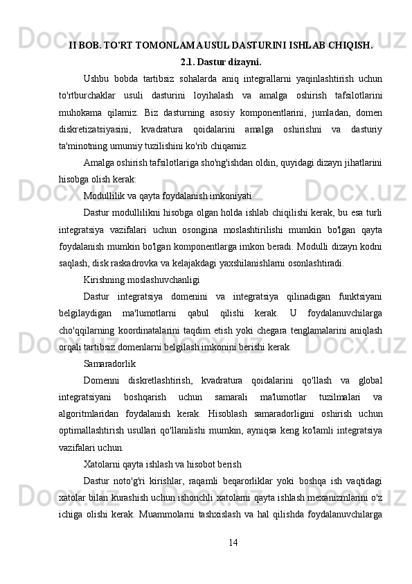 II BOB.  TO'RT TOMONLAMA USUL DASTURINI ISHLAB CHIQISH.
2.1. Dastur dizayni.
Ushbu   bobda   tartibsiz   sohalarda   aniq   integrallarni   yaqinlashtirish   uchun
to'rtburchaklar   usuli   dasturini   loyihalash   va   amalga   oshirish   tafsilotlarini
muhokama   qilamiz.   Biz   dasturning   asosiy   komponentlarini,   jumladan,   domen
diskretizatsiyasini,   kvadratura   qoidalarini   amalga   oshirishni   va   dasturiy
ta'minotning umumiy tuzilishini ko'rib chiqamiz.
Amalga oshirish tafsilotlariga sho'ng'ishdan oldin, quyidagi dizayn jihatlarini
hisobga olish kerak:
Modullilik va qayta foydalanish imkoniyati
Dastur modullilikni hisobga olgan holda ishlab chiqilishi kerak, bu esa turli
integratsiya   vazifalari   uchun   osongina   moslashtirilishi   mumkin   bo'lgan   qayta
foydalanish mumkin bo'lgan komponentlarga imkon beradi. Modulli dizayn kodni
saqlash, disk raskadrovka va kelajakdagi yaxshilanishlarni osonlashtiradi.
Kirishning moslashuvchanligi
Dastur   integratsiya   domenini   va   integratsiya   qilinadigan   funktsiyani
belgilaydigan   ma'lumotlarni   qabul   qilishi   kerak.   U   foydalanuvchilarga
cho'qqilarning   koordinatalarini   taqdim   etish   yoki   chegara   tenglamalarini   aniqlash
orqali tartibsiz domenlarni belgilash imkonini berishi kerak.
Samaradorlik
Domenni   diskretlashtirish,   kvadratura   qoidalarini   qo'llash   va   global
integratsiyani   boshqarish   uchun   samarali   ma'lumotlar   tuzilmalari   va
algoritmlaridan   foydalanish   kerak.   Hisoblash   samaradorligini   oshirish   uchun
optimallashtirish   usullari   qo'llanilishi   mumkin,  ayniqsa   keng   ko'lamli   integratsiya
vazifalari uchun.
Xatolarni qayta ishlash va hisobot berish
Dastur   noto'g'ri   kirishlar,   raqamli   beqarorliklar   yoki   boshqa   ish   vaqtidagi
xatolar bilan kurashish uchun ishonchli xatolarni qayta ishlash mexanizmlarini o'z
ichiga   olishi   kerak.   Muammolarni   tashxislash   va   hal   qilishda   foydalanuvchilarga
14 